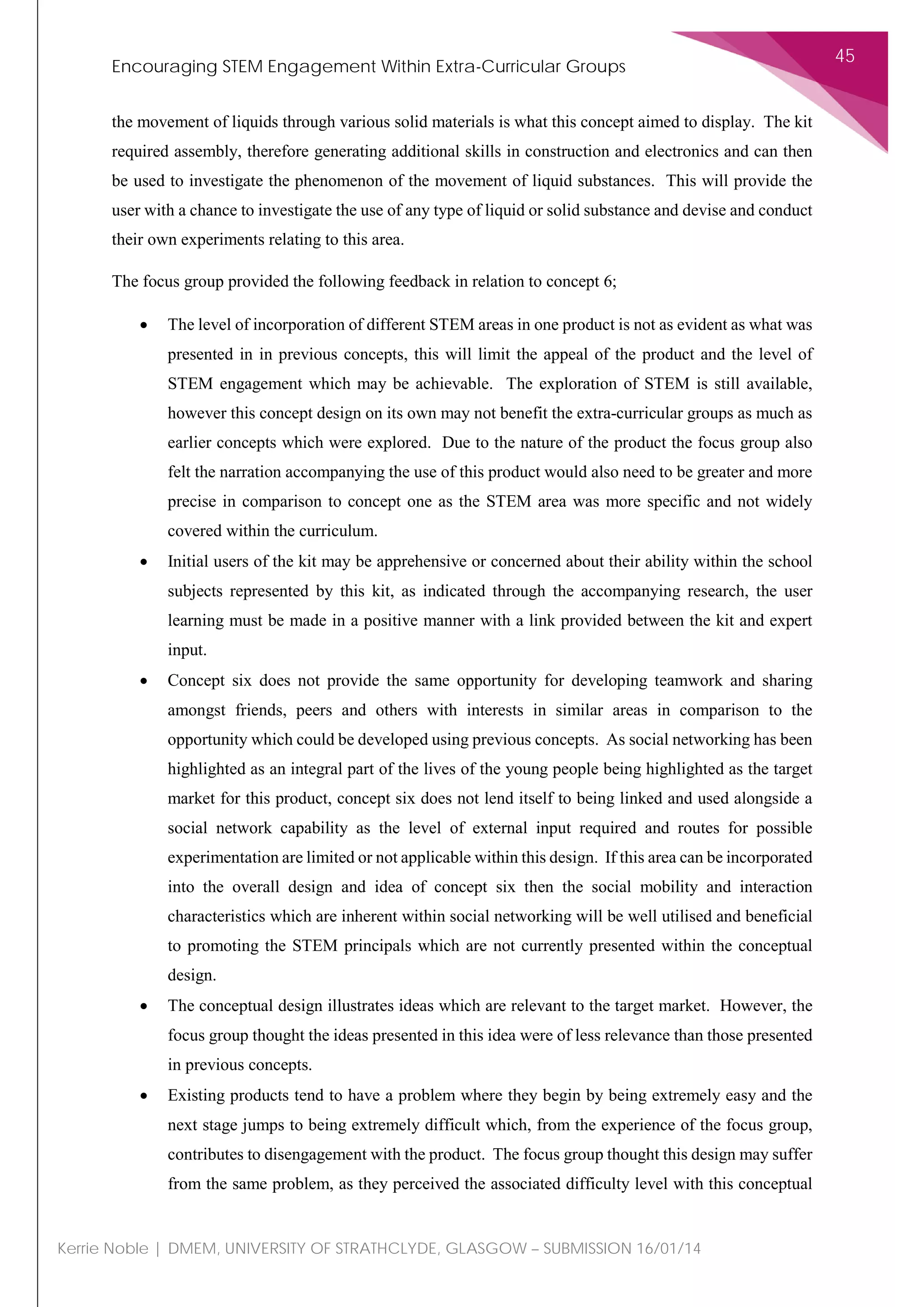 Encouraging STEM Engagement Within Extra-Curricular Groups
45
Kerrie Noble | DMEM, UNIVERSITY OF STRATHCLYDE, GLASGOW – SUBMISSION 16/01/14
the movement of liquids through various solid materials is what this concept aimed to display. The kit
required assembly, therefore generating additional skills in construction and electronics and can then
be used to investigate the phenomenon of the movement of liquid substances. This will provide the
user with a chance to investigate the use of any type of liquid or solid substance and devise and conduct
their own experiments relating to this area.
The focus group provided the following feedback in relation to concept 6;
• The level of incorporation of different STEM areas in one product is not as evident as what was
presented in in previous concepts, this will limit the appeal of the product and the level of
STEM engagement which may be achievable. The exploration of STEM is still available,
however this concept design on its own may not benefit the extra-curricular groups as much as
earlier concepts which were explored. Due to the nature of the product the focus group also
felt the narration accompanying the use of this product would also need to be greater and more
precise in comparison to concept one as the STEM area was more specific and not widely
covered within the curriculum.
• Initial users of the kit may be apprehensive or concerned about their ability within the school
subjects represented by this kit, as indicated through the accompanying research, the user
learning must be made in a positive manner with a link provided between the kit and expert
input.
• Concept six does not provide the same opportunity for developing teamwork and sharing
amongst friends, peers and others with interests in similar areas in comparison to the
opportunity which could be developed using previous concepts. As social networking has been
highlighted as an integral part of the lives of the young people being highlighted as the target
market for this product, concept six does not lend itself to being linked and used alongside a
social network capability as the level of external input required and routes for possible
experimentation are limited or not applicable within this design. If this area can be incorporated
into the overall design and idea of concept six then the social mobility and interaction
characteristics which are inherent within social networking will be well utilised and beneficial
to promoting the STEM principals which are not currently presented within the conceptual
design.
• The conceptual design illustrates ideas which are relevant to the target market. However, the
focus group thought the ideas presented in this idea were of less relevance than those presented
in previous concepts.
• Existing products tend to have a problem where they begin by being extremely easy and the
next stage jumps to being extremely difficult which, from the experience of the focus group,
contributes to disengagement with the product. The focus group thought this design may suffer
from the same problem, as they perceived the associated difficulty level with this conceptual
 