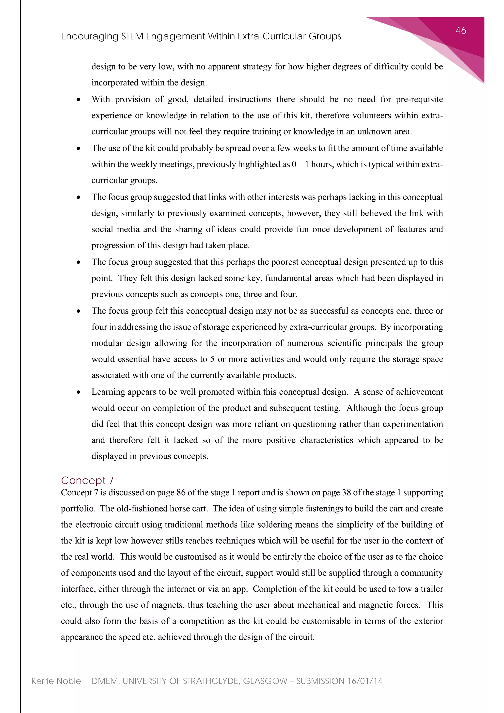 Encouraging STEM Engagement Within Extra-Curricular Groups
46
Kerrie Noble | DMEM, UNIVERSITY OF STRATHCLYDE, GLASGOW – SUBMISSION 16/01/14
design to be very low, with no apparent strategy for how higher degrees of difficulty could be
incorporated within the design.
• With provision of good, detailed instructions there should be no need for pre-requisite
experience or knowledge in relation to the use of this kit, therefore volunteers within extra-
curricular groups will not feel they require training or knowledge in an unknown area.
• The use of the kit could probably be spread over a few weeks to fit the amount of time available
within the weekly meetings, previously highlighted as 0 – 1 hours, which is typical within extra-
curricular groups.
• The focus group suggested that links with other interests was perhaps lacking in this conceptual
design, similarly to previously examined concepts, however, they still believed the link with
social media and the sharing of ideas could provide fun once development of features and
progression of this design had taken place.
• The focus group suggested that this perhaps the poorest conceptual design presented up to this
point. They felt this design lacked some key, fundamental areas which had been displayed in
previous concepts such as concepts one, three and four.
• The focus group felt this conceptual design may not be as successful as concepts one, three or
four in addressing the issue of storage experienced by extra-curricular groups. By incorporating
modular design allowing for the incorporation of numerous scientific principals the group
would essential have access to 5 or more activities and would only require the storage space
associated with one of the currently available products.
• Learning appears to be well promoted within this conceptual design. A sense of achievement
would occur on completion of the product and subsequent testing. Although the focus group
did feel that this concept design was more reliant on questioning rather than experimentation
and therefore felt it lacked so of the more positive characteristics which appeared to be
displayed in previous concepts.
Concept 7
Concept 7 is discussed on page 86 of the stage 1 report and is shown on page 38 of the stage 1 supporting
portfolio. The old-fashioned horse cart. The idea of using simple fastenings to build the cart and create
the electronic circuit using traditional methods like soldering means the simplicity of the building of
the kit is kept low however stills teaches techniques which will be useful for the user in the context of
the real world. This would be customised as it would be entirely the choice of the user as to the choice
of components used and the layout of the circuit, support would still be supplied through a community
interface, either through the internet or via an app. Completion of the kit could be used to tow a trailer
etc., through the use of magnets, thus teaching the user about mechanical and magnetic forces. This
could also form the basis of a competition as the kit could be customisable in terms of the exterior
appearance the speed etc. achieved through the design of the circuit.
 