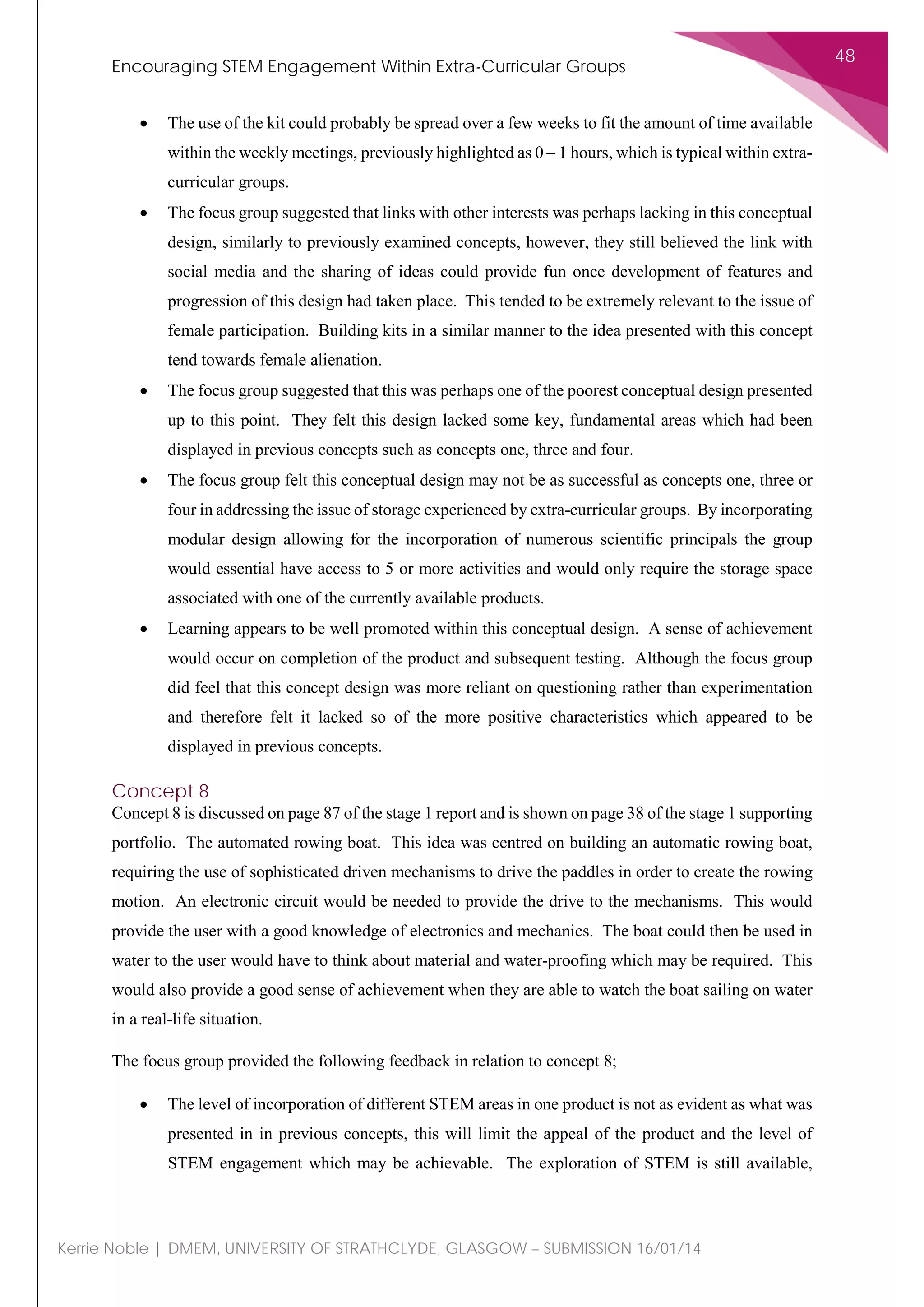 Encouraging STEM Engagement Within Extra-Curricular Groups
48
Kerrie Noble | DMEM, UNIVERSITY OF STRATHCLYDE, GLASGOW – SUBMISSION 16/01/14
• The use of the kit could probably be spread over a few weeks to fit the amount of time available
within the weekly meetings, previously highlighted as 0 – 1 hours, which is typical within extra-
curricular groups.
• The focus group suggested that links with other interests was perhaps lacking in this conceptual
design, similarly to previously examined concepts, however, they still believed the link with
social media and the sharing of ideas could provide fun once development of features and
progression of this design had taken place. This tended to be extremely relevant to the issue of
female participation. Building kits in a similar manner to the idea presented with this concept
tend towards female alienation.
• The focus group suggested that this was perhaps one of the poorest conceptual design presented
up to this point. They felt this design lacked some key, fundamental areas which had been
displayed in previous concepts such as concepts one, three and four.
• The focus group felt this conceptual design may not be as successful as concepts one, three or
four in addressing the issue of storage experienced by extra-curricular groups. By incorporating
modular design allowing for the incorporation of numerous scientific principals the group
would essential have access to 5 or more activities and would only require the storage space
associated with one of the currently available products.
• Learning appears to be well promoted within this conceptual design. A sense of achievement
would occur on completion of the product and subsequent testing. Although the focus group
did feel that this concept design was more reliant on questioning rather than experimentation
and therefore felt it lacked so of the more positive characteristics which appeared to be
displayed in previous concepts.
Concept 8
Concept 8 is discussed on page 87 of the stage 1 report and is shown on page 38 of the stage 1 supporting
portfolio. The automated rowing boat. This idea was centred on building an automatic rowing boat,
requiring the use of sophisticated driven mechanisms to drive the paddles in order to create the rowing
motion. An electronic circuit would be needed to provide the drive to the mechanisms. This would
provide the user with a good knowledge of electronics and mechanics. The boat could then be used in
water to the user would have to think about material and water-proofing which may be required. This
would also provide a good sense of achievement when they are able to watch the boat sailing on water
in a real-life situation.
The focus group provided the following feedback in relation to concept 8;
• The level of incorporation of different STEM areas in one product is not as evident as what was
presented in in previous concepts, this will limit the appeal of the product and the level of
STEM engagement which may be achievable. The exploration of STEM is still available,
 