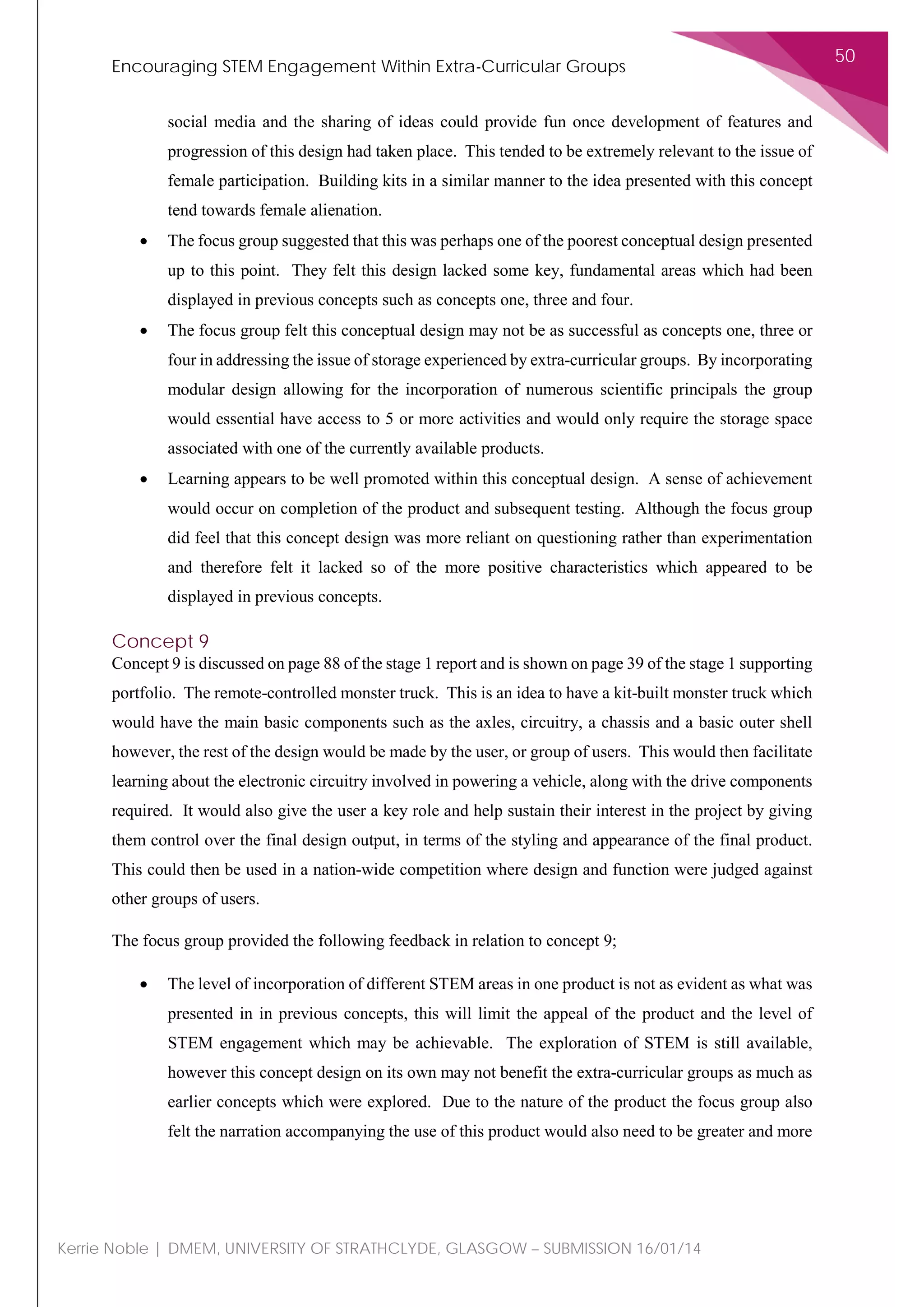 Encouraging STEM Engagement Within Extra-Curricular Groups
50
Kerrie Noble | DMEM, UNIVERSITY OF STRATHCLYDE, GLASGOW – SUBMISSION 16/01/14
social media and the sharing of ideas could provide fun once development of features and
progression of this design had taken place. This tended to be extremely relevant to the issue of
female participation. Building kits in a similar manner to the idea presented with this concept
tend towards female alienation.
• The focus group suggested that this was perhaps one of the poorest conceptual design presented
up to this point. They felt this design lacked some key, fundamental areas which had been
displayed in previous concepts such as concepts one, three and four.
• The focus group felt this conceptual design may not be as successful as concepts one, three or
four in addressing the issue of storage experienced by extra-curricular groups. By incorporating
modular design allowing for the incorporation of numerous scientific principals the group
would essential have access to 5 or more activities and would only require the storage space
associated with one of the currently available products.
• Learning appears to be well promoted within this conceptual design. A sense of achievement
would occur on completion of the product and subsequent testing. Although the focus group
did feel that this concept design was more reliant on questioning rather than experimentation
and therefore felt it lacked so of the more positive characteristics which appeared to be
displayed in previous concepts.
Concept 9
Concept 9 is discussed on page 88 of the stage 1 report and is shown on page 39 of the stage 1 supporting
portfolio. The remote-controlled monster truck. This is an idea to have a kit-built monster truck which
would have the main basic components such as the axles, circuitry, a chassis and a basic outer shell
however, the rest of the design would be made by the user, or group of users. This would then facilitate
learning about the electronic circuitry involved in powering a vehicle, along with the drive components
required. It would also give the user a key role and help sustain their interest in the project by giving
them control over the final design output, in terms of the styling and appearance of the final product.
This could then be used in a nation-wide competition where design and function were judged against
other groups of users.
The focus group provided the following feedback in relation to concept 9;
• The level of incorporation of different STEM areas in one product is not as evident as what was
presented in in previous concepts, this will limit the appeal of the product and the level of
STEM engagement which may be achievable. The exploration of STEM is still available,
however this concept design on its own may not benefit the extra-curricular groups as much as
earlier concepts which were explored. Due to the nature of the product the focus group also
felt the narration accompanying the use of this product would also need to be greater and more
 