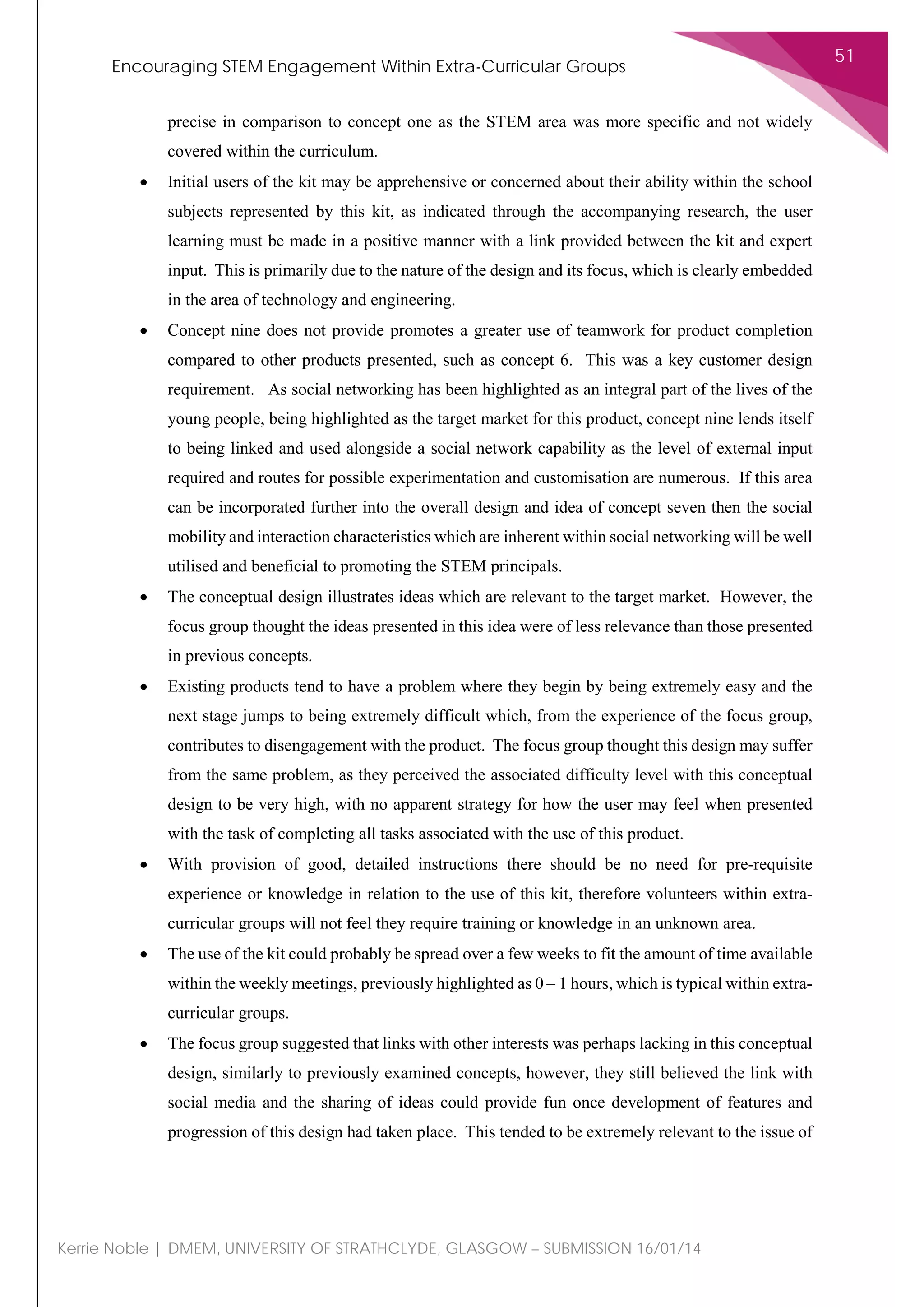 Encouraging STEM Engagement Within Extra-Curricular Groups
51
Kerrie Noble | DMEM, UNIVERSITY OF STRATHCLYDE, GLASGOW – SUBMISSION 16/01/14
precise in comparison to concept one as the STEM area was more specific and not widely
covered within the curriculum.
• Initial users of the kit may be apprehensive or concerned about their ability within the school
subjects represented by this kit, as indicated through the accompanying research, the user
learning must be made in a positive manner with a link provided between the kit and expert
input. This is primarily due to the nature of the design and its focus, which is clearly embedded
in the area of technology and engineering.
• Concept nine does not provide promotes a greater use of teamwork for product completion
compared to other products presented, such as concept 6. This was a key customer design
requirement. As social networking has been highlighted as an integral part of the lives of the
young people, being highlighted as the target market for this product, concept nine lends itself
to being linked and used alongside a social network capability as the level of external input
required and routes for possible experimentation and customisation are numerous. If this area
can be incorporated further into the overall design and idea of concept seven then the social
mobility and interaction characteristics which are inherent within social networking will be well
utilised and beneficial to promoting the STEM principals.
• The conceptual design illustrates ideas which are relevant to the target market. However, the
focus group thought the ideas presented in this idea were of less relevance than those presented
in previous concepts.
• Existing products tend to have a problem where they begin by being extremely easy and the
next stage jumps to being extremely difficult which, from the experience of the focus group,
contributes to disengagement with the product. The focus group thought this design may suffer
from the same problem, as they perceived the associated difficulty level with this conceptual
design to be very high, with no apparent strategy for how the user may feel when presented
with the task of completing all tasks associated with the use of this product.
• With provision of good, detailed instructions there should be no need for pre-requisite
experience or knowledge in relation to the use of this kit, therefore volunteers within extra-
curricular groups will not feel they require training or knowledge in an unknown area.
• The use of the kit could probably be spread over a few weeks to fit the amount of time available
within the weekly meetings, previously highlighted as 0 – 1 hours, which is typical within extra-
curricular groups.
• The focus group suggested that links with other interests was perhaps lacking in this conceptual
design, similarly to previously examined concepts, however, they still believed the link with
social media and the sharing of ideas could provide fun once development of features and
progression of this design had taken place. This tended to be extremely relevant to the issue of
 