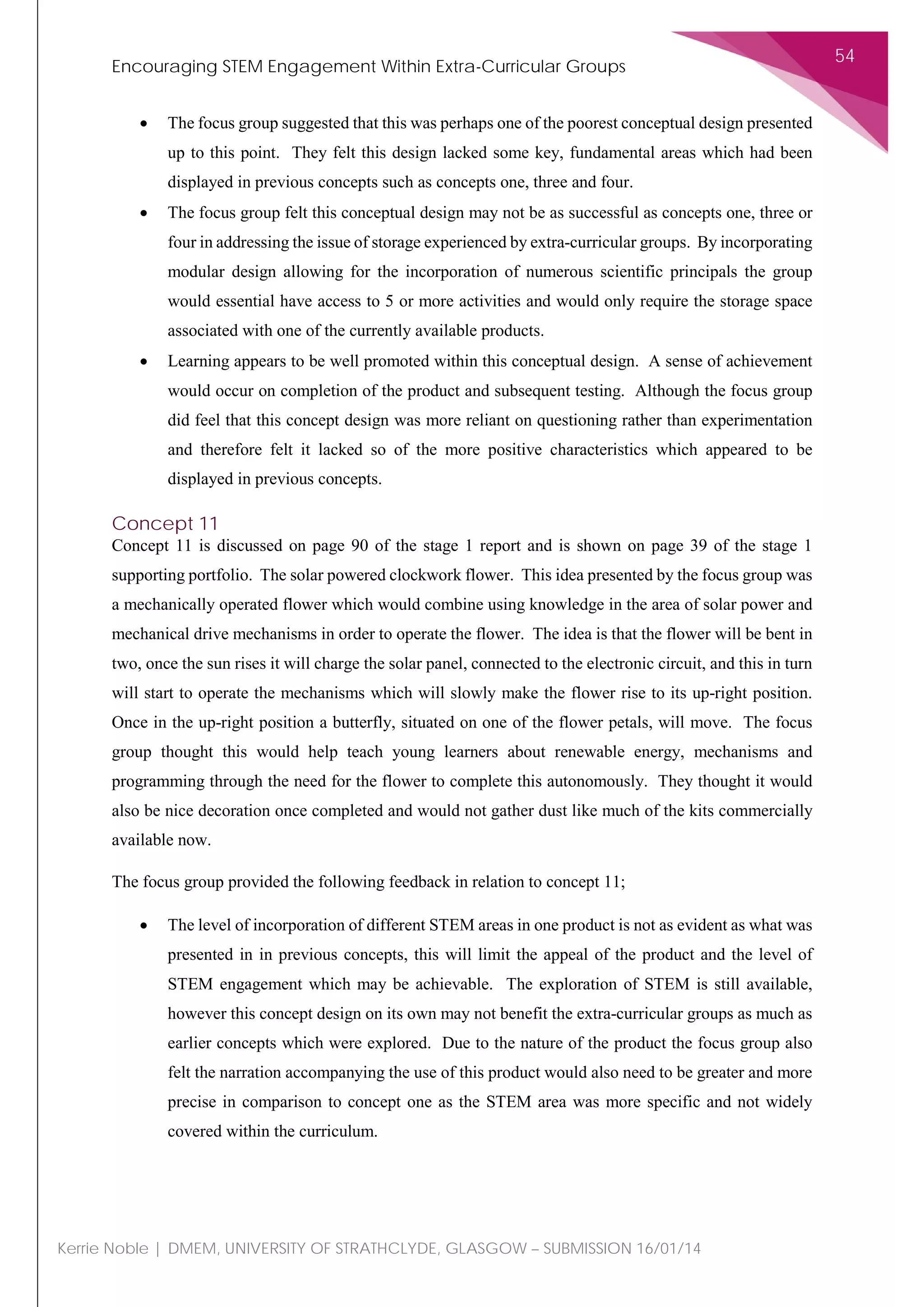 Encouraging STEM Engagement Within Extra-Curricular Groups
54
Kerrie Noble | DMEM, UNIVERSITY OF STRATHCLYDE, GLASGOW – SUBMISSION 16/01/14
• The focus group suggested that this was perhaps one of the poorest conceptual design presented
up to this point. They felt this design lacked some key, fundamental areas which had been
displayed in previous concepts such as concepts one, three and four.
• The focus group felt this conceptual design may not be as successful as concepts one, three or
four in addressing the issue of storage experienced by extra-curricular groups. By incorporating
modular design allowing for the incorporation of numerous scientific principals the group
would essential have access to 5 or more activities and would only require the storage space
associated with one of the currently available products.
• Learning appears to be well promoted within this conceptual design. A sense of achievement
would occur on completion of the product and subsequent testing. Although the focus group
did feel that this concept design was more reliant on questioning rather than experimentation
and therefore felt it lacked so of the more positive characteristics which appeared to be
displayed in previous concepts.
Concept 11
Concept 11 is discussed on page 90 of the stage 1 report and is shown on page 39 of the stage 1
supporting portfolio. The solar powered clockwork flower. This idea presented by the focus group was
a mechanically operated flower which would combine using knowledge in the area of solar power and
mechanical drive mechanisms in order to operate the flower. The idea is that the flower will be bent in
two, once the sun rises it will charge the solar panel, connected to the electronic circuit, and this in turn
will start to operate the mechanisms which will slowly make the flower rise to its up-right position.
Once in the up-right position a butterfly, situated on one of the flower petals, will move. The focus
group thought this would help teach young learners about renewable energy, mechanisms and
programming through the need for the flower to complete this autonomously. They thought it would
also be nice decoration once completed and would not gather dust like much of the kits commercially
available now.
The focus group provided the following feedback in relation to concept 11;
• The level of incorporation of different STEM areas in one product is not as evident as what was
presented in in previous concepts, this will limit the appeal of the product and the level of
STEM engagement which may be achievable. The exploration of STEM is still available,
however this concept design on its own may not benefit the extra-curricular groups as much as
earlier concepts which were explored. Due to the nature of the product the focus group also
felt the narration accompanying the use of this product would also need to be greater and more
precise in comparison to concept one as the STEM area was more specific and not widely
covered within the curriculum.
 