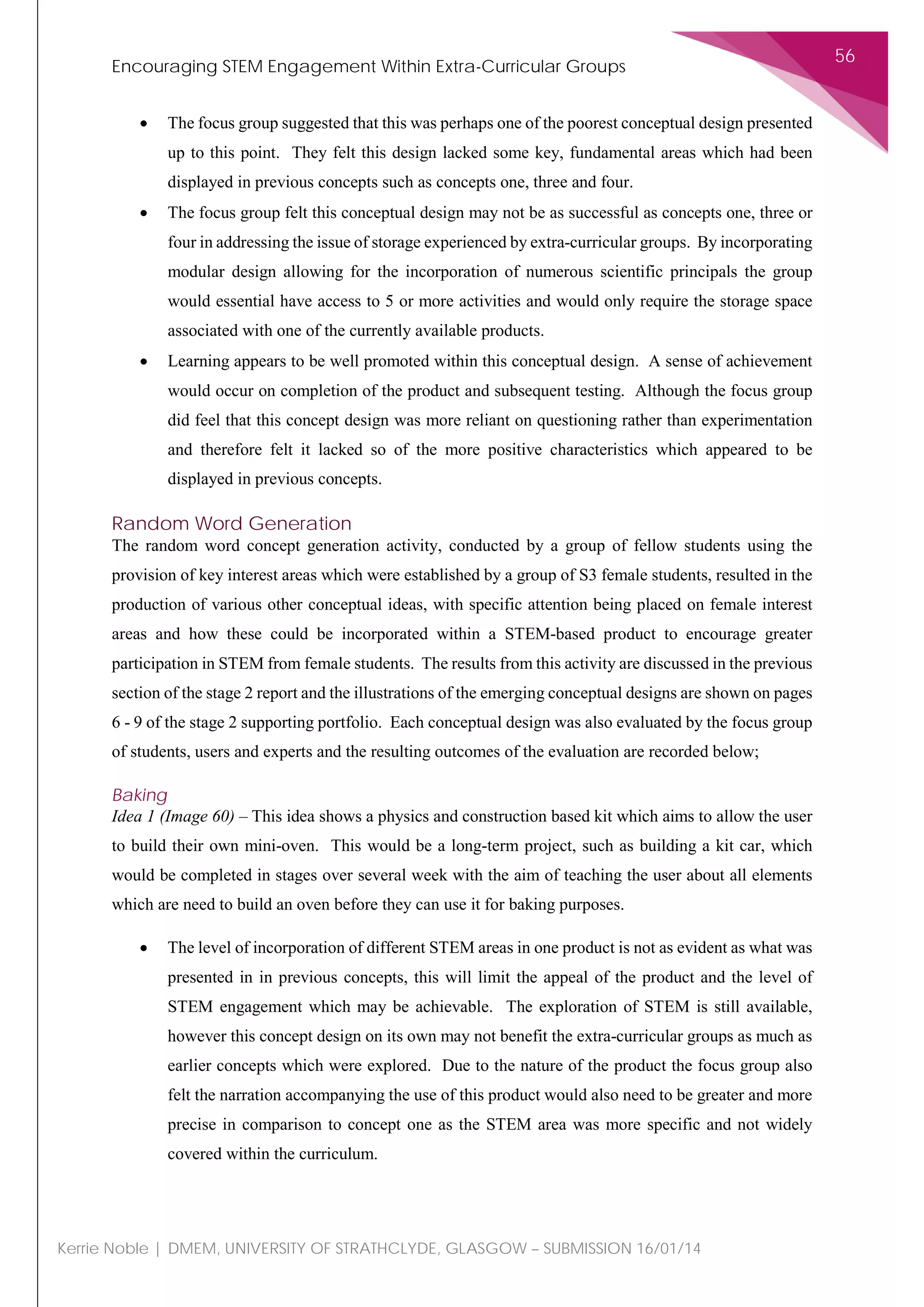 Encouraging STEM Engagement Within Extra-Curricular Groups
56
Kerrie Noble | DMEM, UNIVERSITY OF STRATHCLYDE, GLASGOW – SUBMISSION 16/01/14
• The focus group suggested that this was perhaps one of the poorest conceptual design presented
up to this point. They felt this design lacked some key, fundamental areas which had been
displayed in previous concepts such as concepts one, three and four.
• The focus group felt this conceptual design may not be as successful as concepts one, three or
four in addressing the issue of storage experienced by extra-curricular groups. By incorporating
modular design allowing for the incorporation of numerous scientific principals the group
would essential have access to 5 or more activities and would only require the storage space
associated with one of the currently available products.
• Learning appears to be well promoted within this conceptual design. A sense of achievement
would occur on completion of the product and subsequent testing. Although the focus group
did feel that this concept design was more reliant on questioning rather than experimentation
and therefore felt it lacked so of the more positive characteristics which appeared to be
displayed in previous concepts.
Random Word Generation
The random word concept generation activity, conducted by a group of fellow students using the
provision of key interest areas which were established by a group of S3 female students, resulted in the
production of various other conceptual ideas, with specific attention being placed on female interest
areas and how these could be incorporated within a STEM-based product to encourage greater
participation in STEM from female students. The results from this activity are discussed in the previous
section of the stage 2 report and the illustrations of the emerging conceptual designs are shown on pages
6 - 9 of the stage 2 supporting portfolio. Each conceptual design was also evaluated by the focus group
of students, users and experts and the resulting outcomes of the evaluation are recorded below;
Baking
Idea 1 (Image 60) – This idea shows a physics and construction based kit which aims to allow the user
to build their own mini-oven. This would be a long-term project, such as building a kit car, which
would be completed in stages over several week with the aim of teaching the user about all elements
which are need to build an oven before they can use it for baking purposes.
• The level of incorporation of different STEM areas in one product is not as evident as what was
presented in in previous concepts, this will limit the appeal of the product and the level of
STEM engagement which may be achievable. The exploration of STEM is still available,
however this concept design on its own may not benefit the extra-curricular groups as much as
earlier concepts which were explored. Due to the nature of the product the focus group also
felt the narration accompanying the use of this product would also need to be greater and more
precise in comparison to concept one as the STEM area was more specific and not widely
covered within the curriculum.
 