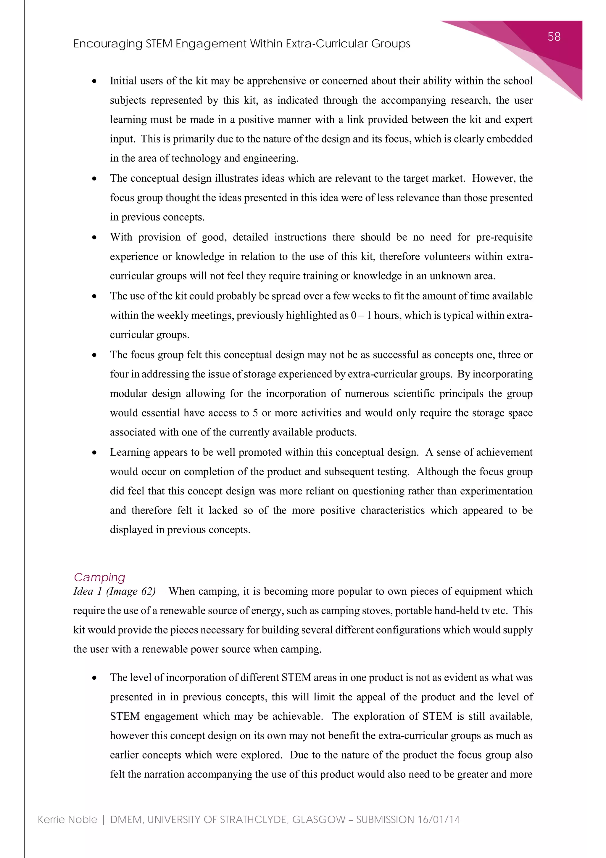 Encouraging STEM Engagement Within Extra-Curricular Groups
58
Kerrie Noble | DMEM, UNIVERSITY OF STRATHCLYDE, GLASGOW – SUBMISSION 16/01/14
• Initial users of the kit may be apprehensive or concerned about their ability within the school
subjects represented by this kit, as indicated through the accompanying research, the user
learning must be made in a positive manner with a link provided between the kit and expert
input. This is primarily due to the nature of the design and its focus, which is clearly embedded
in the area of technology and engineering.
• The conceptual design illustrates ideas which are relevant to the target market. However, the
focus group thought the ideas presented in this idea were of less relevance than those presented
in previous concepts.
• With provision of good, detailed instructions there should be no need for pre-requisite
experience or knowledge in relation to the use of this kit, therefore volunteers within extra-
curricular groups will not feel they require training or knowledge in an unknown area.
• The use of the kit could probably be spread over a few weeks to fit the amount of time available
within the weekly meetings, previously highlighted as 0 – 1 hours, which is typical within extra-
curricular groups.
• The focus group felt this conceptual design may not be as successful as concepts one, three or
four in addressing the issue of storage experienced by extra-curricular groups. By incorporating
modular design allowing for the incorporation of numerous scientific principals the group
would essential have access to 5 or more activities and would only require the storage space
associated with one of the currently available products.
• Learning appears to be well promoted within this conceptual design. A sense of achievement
would occur on completion of the product and subsequent testing. Although the focus group
did feel that this concept design was more reliant on questioning rather than experimentation
and therefore felt it lacked so of the more positive characteristics which appeared to be
displayed in previous concepts.
Camping
Idea 1 (Image 62) – When camping, it is becoming more popular to own pieces of equipment which
require the use of a renewable source of energy, such as camping stoves, portable hand-held tv etc. This
kit would provide the pieces necessary for building several different configurations which would supply
the user with a renewable power source when camping.
• The level of incorporation of different STEM areas in one product is not as evident as what was
presented in in previous concepts, this will limit the appeal of the product and the level of
STEM engagement which may be achievable. The exploration of STEM is still available,
however this concept design on its own may not benefit the extra-curricular groups as much as
earlier concepts which were explored. Due to the nature of the product the focus group also
felt the narration accompanying the use of this product would also need to be greater and more
 