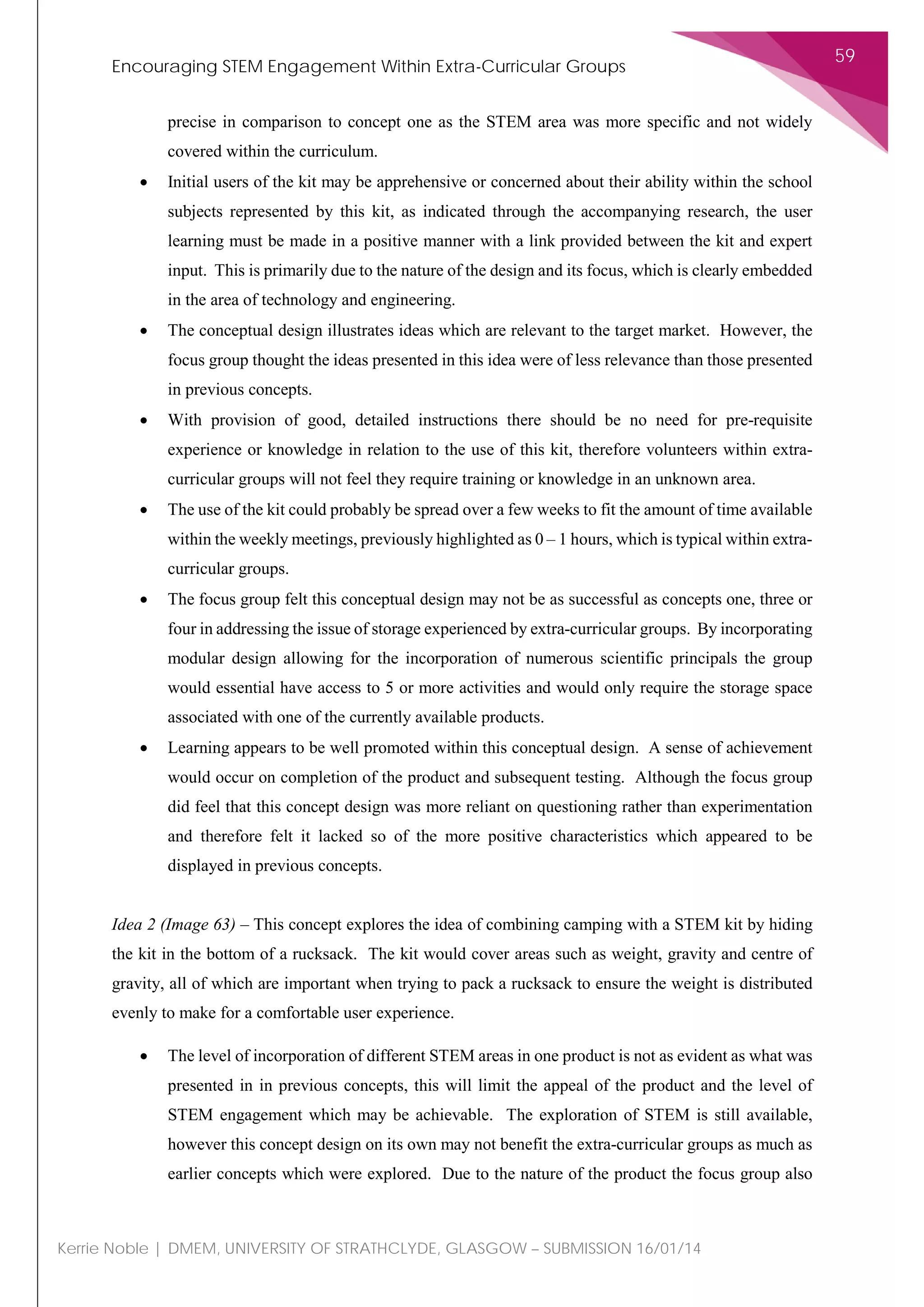 Encouraging STEM Engagement Within Extra-Curricular Groups
59
Kerrie Noble | DMEM, UNIVERSITY OF STRATHCLYDE, GLASGOW – SUBMISSION 16/01/14
precise in comparison to concept one as the STEM area was more specific and not widely
covered within the curriculum.
• Initial users of the kit may be apprehensive or concerned about their ability within the school
subjects represented by this kit, as indicated through the accompanying research, the user
learning must be made in a positive manner with a link provided between the kit and expert
input. This is primarily due to the nature of the design and its focus, which is clearly embedded
in the area of technology and engineering.
• The conceptual design illustrates ideas which are relevant to the target market. However, the
focus group thought the ideas presented in this idea were of less relevance than those presented
in previous concepts.
• With provision of good, detailed instructions there should be no need for pre-requisite
experience or knowledge in relation to the use of this kit, therefore volunteers within extra-
curricular groups will not feel they require training or knowledge in an unknown area.
• The use of the kit could probably be spread over a few weeks to fit the amount of time available
within the weekly meetings, previously highlighted as 0 – 1 hours, which is typical within extra-
curricular groups.
• The focus group felt this conceptual design may not be as successful as concepts one, three or
four in addressing the issue of storage experienced by extra-curricular groups. By incorporating
modular design allowing for the incorporation of numerous scientific principals the group
would essential have access to 5 or more activities and would only require the storage space
associated with one of the currently available products.
• Learning appears to be well promoted within this conceptual design. A sense of achievement
would occur on completion of the product and subsequent testing. Although the focus group
did feel that this concept design was more reliant on questioning rather than experimentation
and therefore felt it lacked so of the more positive characteristics which appeared to be
displayed in previous concepts.
Idea 2 (Image 63) – This concept explores the idea of combining camping with a STEM kit by hiding
the kit in the bottom of a rucksack. The kit would cover areas such as weight, gravity and centre of
gravity, all of which are important when trying to pack a rucksack to ensure the weight is distributed
evenly to make for a comfortable user experience.
• The level of incorporation of different STEM areas in one product is not as evident as what was
presented in in previous concepts, this will limit the appeal of the product and the level of
STEM engagement which may be achievable. The exploration of STEM is still available,
however this concept design on its own may not benefit the extra-curricular groups as much as
earlier concepts which were explored. Due to the nature of the product the focus group also
 