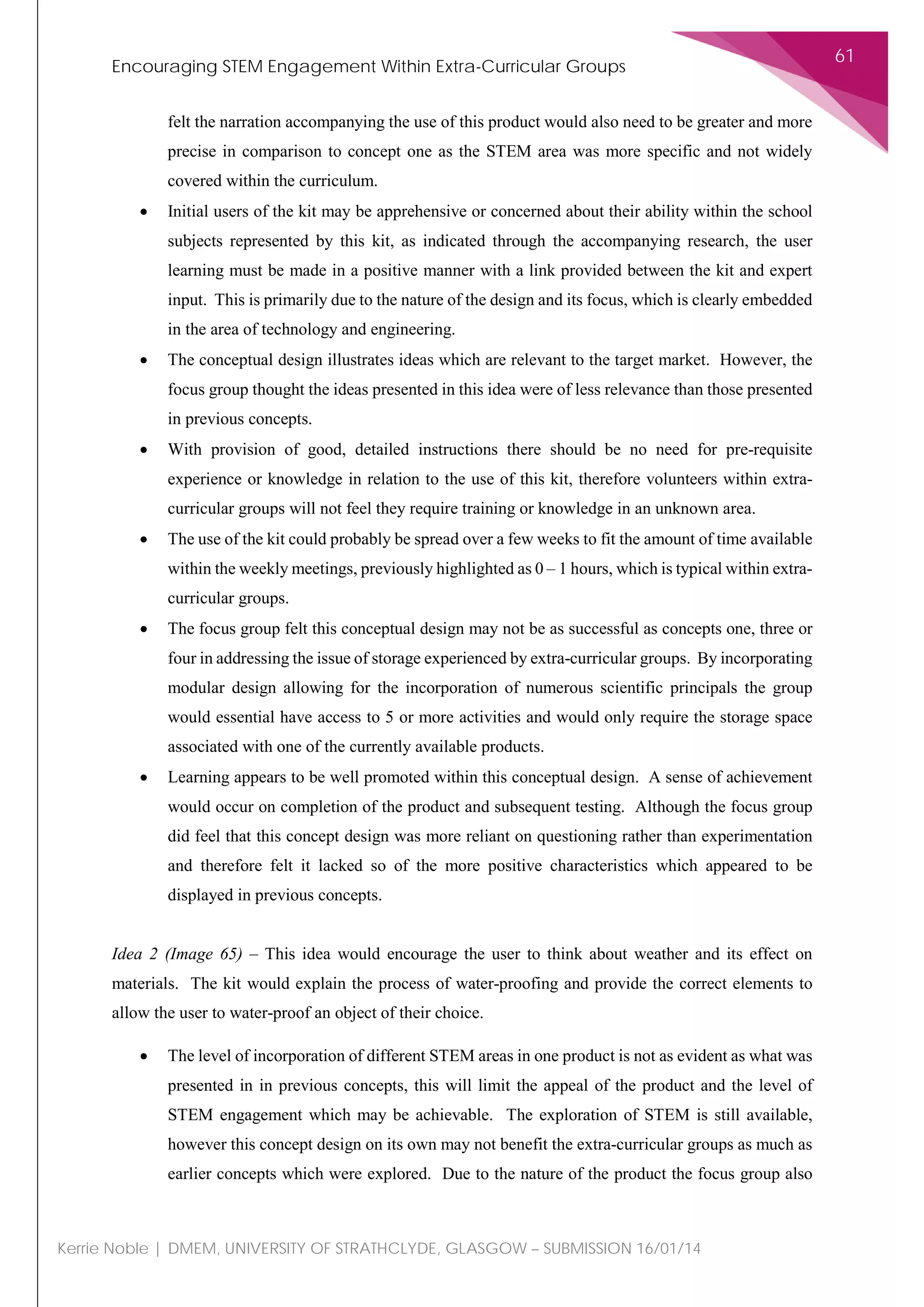 Encouraging STEM Engagement Within Extra-Curricular Groups
61
Kerrie Noble | DMEM, UNIVERSITY OF STRATHCLYDE, GLASGOW – SUBMISSION 16/01/14
felt the narration accompanying the use of this product would also need to be greater and more
precise in comparison to concept one as the STEM area was more specific and not widely
covered within the curriculum.
• Initial users of the kit may be apprehensive or concerned about their ability within the school
subjects represented by this kit, as indicated through the accompanying research, the user
learning must be made in a positive manner with a link provided between the kit and expert
input. This is primarily due to the nature of the design and its focus, which is clearly embedded
in the area of technology and engineering.
• The conceptual design illustrates ideas which are relevant to the target market. However, the
focus group thought the ideas presented in this idea were of less relevance than those presented
in previous concepts.
• With provision of good, detailed instructions there should be no need for pre-requisite
experience or knowledge in relation to the use of this kit, therefore volunteers within extra-
curricular groups will not feel they require training or knowledge in an unknown area.
• The use of the kit could probably be spread over a few weeks to fit the amount of time available
within the weekly meetings, previously highlighted as 0 – 1 hours, which is typical within extra-
curricular groups.
• The focus group felt this conceptual design may not be as successful as concepts one, three or
four in addressing the issue of storage experienced by extra-curricular groups. By incorporating
modular design allowing for the incorporation of numerous scientific principals the group
would essential have access to 5 or more activities and would only require the storage space
associated with one of the currently available products.
• Learning appears to be well promoted within this conceptual design. A sense of achievement
would occur on completion of the product and subsequent testing. Although the focus group
did feel that this concept design was more reliant on questioning rather than experimentation
and therefore felt it lacked so of the more positive characteristics which appeared to be
displayed in previous concepts.
Idea 2 (Image 65) – This idea would encourage the user to think about weather and its effect on
materials. The kit would explain the process of water-proofing and provide the correct elements to
allow the user to water-proof an object of their choice.
• The level of incorporation of different STEM areas in one product is not as evident as what was
presented in in previous concepts, this will limit the appeal of the product and the level of
STEM engagement which may be achievable. The exploration of STEM is still available,
however this concept design on its own may not benefit the extra-curricular groups as much as
earlier concepts which were explored. Due to the nature of the product the focus group also
 