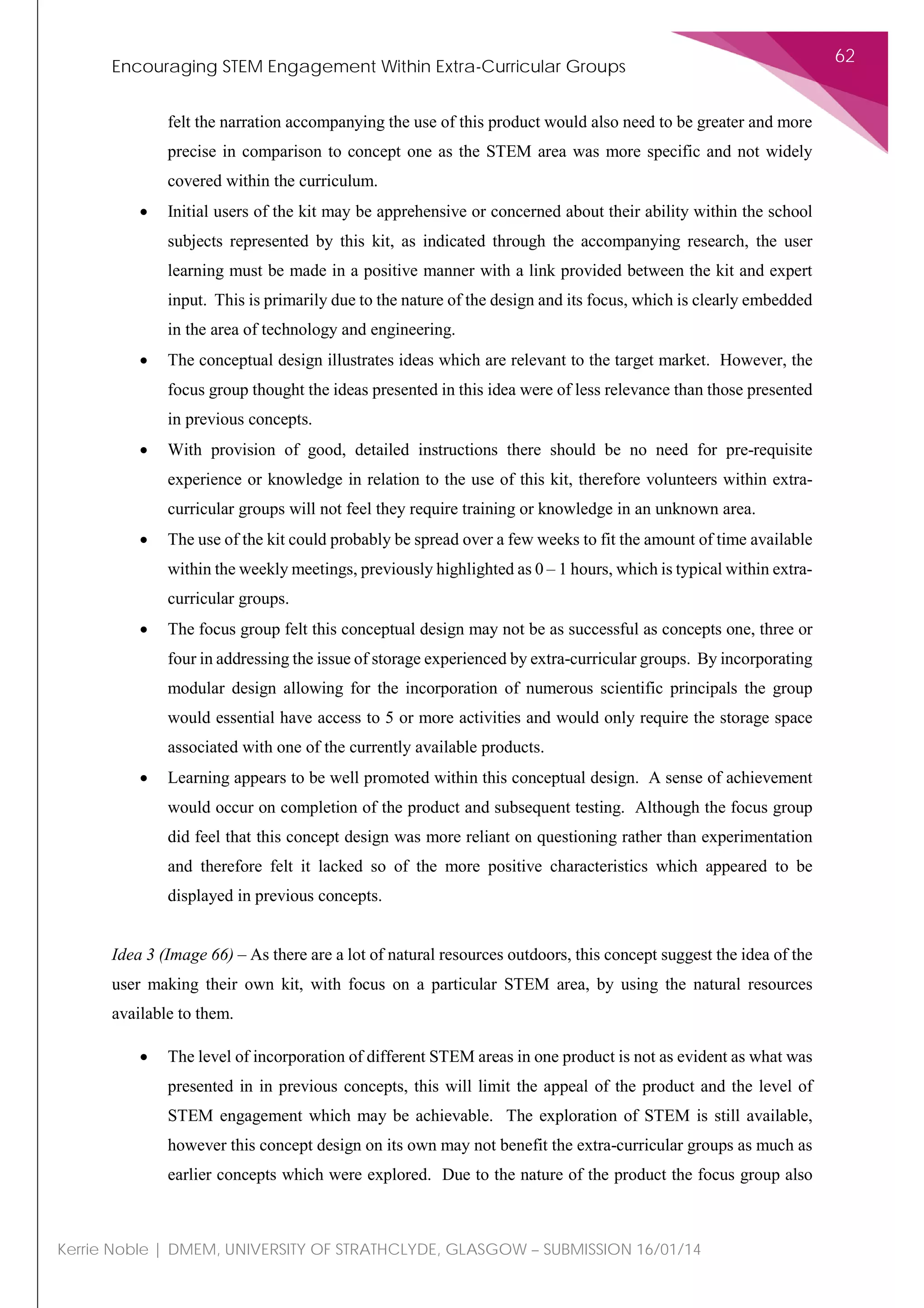 Encouraging STEM Engagement Within Extra-Curricular Groups
62
Kerrie Noble | DMEM, UNIVERSITY OF STRATHCLYDE, GLASGOW – SUBMISSION 16/01/14
felt the narration accompanying the use of this product would also need to be greater and more
precise in comparison to concept one as the STEM area was more specific and not widely
covered within the curriculum.
• Initial users of the kit may be apprehensive or concerned about their ability within the school
subjects represented by this kit, as indicated through the accompanying research, the user
learning must be made in a positive manner with a link provided between the kit and expert
input. This is primarily due to the nature of the design and its focus, which is clearly embedded
in the area of technology and engineering.
• The conceptual design illustrates ideas which are relevant to the target market. However, the
focus group thought the ideas presented in this idea were of less relevance than those presented
in previous concepts.
• With provision of good, detailed instructions there should be no need for pre-requisite
experience or knowledge in relation to the use of this kit, therefore volunteers within extra-
curricular groups will not feel they require training or knowledge in an unknown area.
• The use of the kit could probably be spread over a few weeks to fit the amount of time available
within the weekly meetings, previously highlighted as 0 – 1 hours, which is typical within extra-
curricular groups.
• The focus group felt this conceptual design may not be as successful as concepts one, three or
four in addressing the issue of storage experienced by extra-curricular groups. By incorporating
modular design allowing for the incorporation of numerous scientific principals the group
would essential have access to 5 or more activities and would only require the storage space
associated with one of the currently available products.
• Learning appears to be well promoted within this conceptual design. A sense of achievement
would occur on completion of the product and subsequent testing. Although the focus group
did feel that this concept design was more reliant on questioning rather than experimentation
and therefore felt it lacked so of the more positive characteristics which appeared to be
displayed in previous concepts.
Idea 3 (Image 66) – As there are a lot of natural resources outdoors, this concept suggest the idea of the
user making their own kit, with focus on a particular STEM area, by using the natural resources
available to them.
• The level of incorporation of different STEM areas in one product is not as evident as what was
presented in in previous concepts, this will limit the appeal of the product and the level of
STEM engagement which may be achievable. The exploration of STEM is still available,
however this concept design on its own may not benefit the extra-curricular groups as much as
earlier concepts which were explored. Due to the nature of the product the focus group also
 