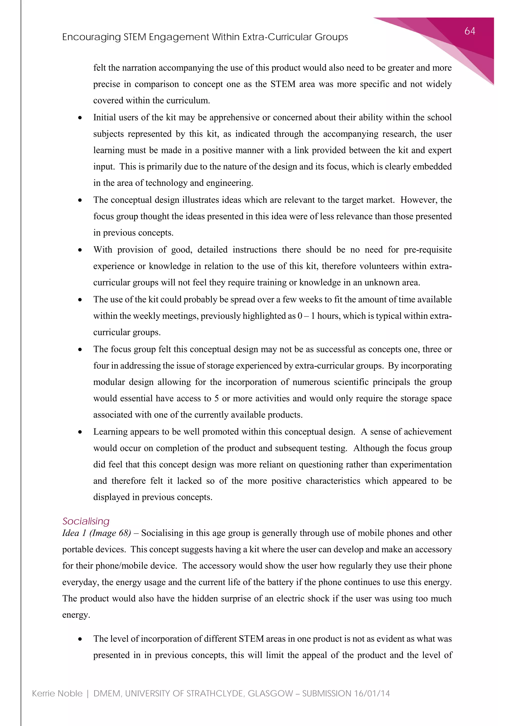 Encouraging STEM Engagement Within Extra-Curricular Groups
64
Kerrie Noble | DMEM, UNIVERSITY OF STRATHCLYDE, GLASGOW – SUBMISSION 16/01/14
felt the narration accompanying the use of this product would also need to be greater and more
precise in comparison to concept one as the STEM area was more specific and not widely
covered within the curriculum.
• Initial users of the kit may be apprehensive or concerned about their ability within the school
subjects represented by this kit, as indicated through the accompanying research, the user
learning must be made in a positive manner with a link provided between the kit and expert
input. This is primarily due to the nature of the design and its focus, which is clearly embedded
in the area of technology and engineering.
• The conceptual design illustrates ideas which are relevant to the target market. However, the
focus group thought the ideas presented in this idea were of less relevance than those presented
in previous concepts.
• With provision of good, detailed instructions there should be no need for pre-requisite
experience or knowledge in relation to the use of this kit, therefore volunteers within extra-
curricular groups will not feel they require training or knowledge in an unknown area.
• The use of the kit could probably be spread over a few weeks to fit the amount of time available
within the weekly meetings, previously highlighted as 0 – 1 hours, which is typical within extra-
curricular groups.
• The focus group felt this conceptual design may not be as successful as concepts one, three or
four in addressing the issue of storage experienced by extra-curricular groups. By incorporating
modular design allowing for the incorporation of numerous scientific principals the group
would essential have access to 5 or more activities and would only require the storage space
associated with one of the currently available products.
• Learning appears to be well promoted within this conceptual design. A sense of achievement
would occur on completion of the product and subsequent testing. Although the focus group
did feel that this concept design was more reliant on questioning rather than experimentation
and therefore felt it lacked so of the more positive characteristics which appeared to be
displayed in previous concepts.
Socialising
Idea 1 (Image 68) – Socialising in this age group is generally through use of mobile phones and other
portable devices. This concept suggests having a kit where the user can develop and make an accessory
for their phone/mobile device. The accessory would show the user how regularly they use their phone
everyday, the energy usage and the current life of the battery if the phone continues to use this energy.
The product would also have the hidden surprise of an electric shock if the user was using too much
energy.
• The level of incorporation of different STEM areas in one product is not as evident as what was
presented in in previous concepts, this will limit the appeal of the product and the level of
 