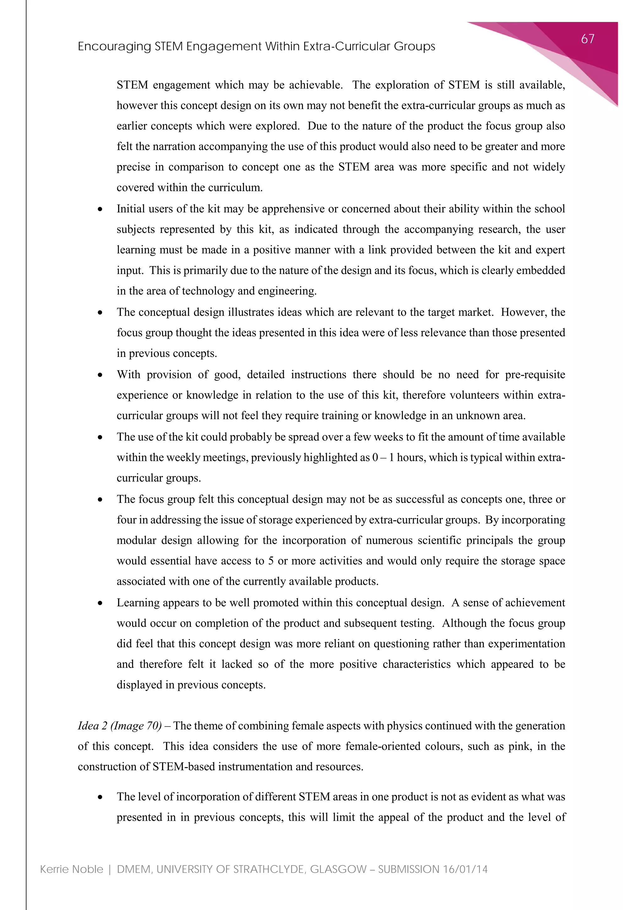 Encouraging STEM Engagement Within Extra-Curricular Groups
67
Kerrie Noble | DMEM, UNIVERSITY OF STRATHCLYDE, GLASGOW – SUBMISSION 16/01/14
STEM engagement which may be achievable. The exploration of STEM is still available,
however this concept design on its own may not benefit the extra-curricular groups as much as
earlier concepts which were explored. Due to the nature of the product the focus group also
felt the narration accompanying the use of this product would also need to be greater and more
precise in comparison to concept one as the STEM area was more specific and not widely
covered within the curriculum.
• Initial users of the kit may be apprehensive or concerned about their ability within the school
subjects represented by this kit, as indicated through the accompanying research, the user
learning must be made in a positive manner with a link provided between the kit and expert
input. This is primarily due to the nature of the design and its focus, which is clearly embedded
in the area of technology and engineering.
• The conceptual design illustrates ideas which are relevant to the target market. However, the
focus group thought the ideas presented in this idea were of less relevance than those presented
in previous concepts.
• With provision of good, detailed instructions there should be no need for pre-requisite
experience or knowledge in relation to the use of this kit, therefore volunteers within extra-
curricular groups will not feel they require training or knowledge in an unknown area.
• The use of the kit could probably be spread over a few weeks to fit the amount of time available
within the weekly meetings, previously highlighted as 0 – 1 hours, which is typical within extra-
curricular groups.
• The focus group felt this conceptual design may not be as successful as concepts one, three or
four in addressing the issue of storage experienced by extra-curricular groups. By incorporating
modular design allowing for the incorporation of numerous scientific principals the group
would essential have access to 5 or more activities and would only require the storage space
associated with one of the currently available products.
• Learning appears to be well promoted within this conceptual design. A sense of achievement
would occur on completion of the product and subsequent testing. Although the focus group
did feel that this concept design was more reliant on questioning rather than experimentation
and therefore felt it lacked so of the more positive characteristics which appeared to be
displayed in previous concepts.
Idea 2 (Image 70) – The theme of combining female aspects with physics continued with the generation
of this concept. This idea considers the use of more female-oriented colours, such as pink, in the
construction of STEM-based instrumentation and resources.
• The level of incorporation of different STEM areas in one product is not as evident as what was
presented in in previous concepts, this will limit the appeal of the product and the level of
 