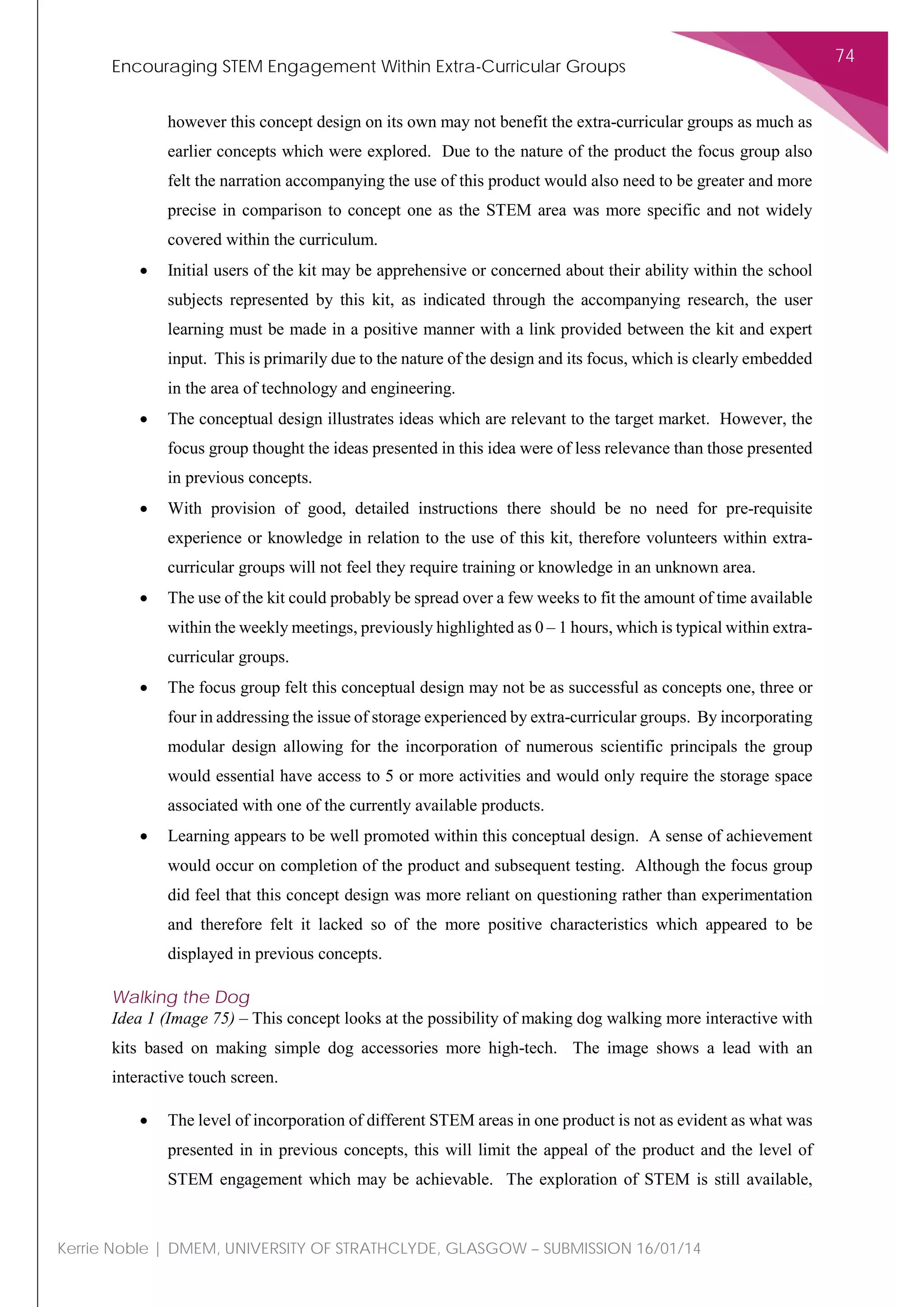 Encouraging STEM Engagement Within Extra-Curricular Groups
74
Kerrie Noble | DMEM, UNIVERSITY OF STRATHCLYDE, GLASGOW – SUBMISSION 16/01/14
however this concept design on its own may not benefit the extra-curricular groups as much as
earlier concepts which were explored. Due to the nature of the product the focus group also
felt the narration accompanying the use of this product would also need to be greater and more
precise in comparison to concept one as the STEM area was more specific and not widely
covered within the curriculum.
• Initial users of the kit may be apprehensive or concerned about their ability within the school
subjects represented by this kit, as indicated through the accompanying research, the user
learning must be made in a positive manner with a link provided between the kit and expert
input. This is primarily due to the nature of the design and its focus, which is clearly embedded
in the area of technology and engineering.
• The conceptual design illustrates ideas which are relevant to the target market. However, the
focus group thought the ideas presented in this idea were of less relevance than those presented
in previous concepts.
• With provision of good, detailed instructions there should be no need for pre-requisite
experience or knowledge in relation to the use of this kit, therefore volunteers within extra-
curricular groups will not feel they require training or knowledge in an unknown area.
• The use of the kit could probably be spread over a few weeks to fit the amount of time available
within the weekly meetings, previously highlighted as 0 – 1 hours, which is typical within extra-
curricular groups.
• The focus group felt this conceptual design may not be as successful as concepts one, three or
four in addressing the issue of storage experienced by extra-curricular groups. By incorporating
modular design allowing for the incorporation of numerous scientific principals the group
would essential have access to 5 or more activities and would only require the storage space
associated with one of the currently available products.
• Learning appears to be well promoted within this conceptual design. A sense of achievement
would occur on completion of the product and subsequent testing. Although the focus group
did feel that this concept design was more reliant on questioning rather than experimentation
and therefore felt it lacked so of the more positive characteristics which appeared to be
displayed in previous concepts.
Walking the Dog
Idea 1 (Image 75) – This concept looks at the possibility of making dog walking more interactive with
kits based on making simple dog accessories more high-tech. The image shows a lead with an
interactive touch screen.
• The level of incorporation of different STEM areas in one product is not as evident as what was
presented in in previous concepts, this will limit the appeal of the product and the level of
STEM engagement which may be achievable. The exploration of STEM is still available,
 