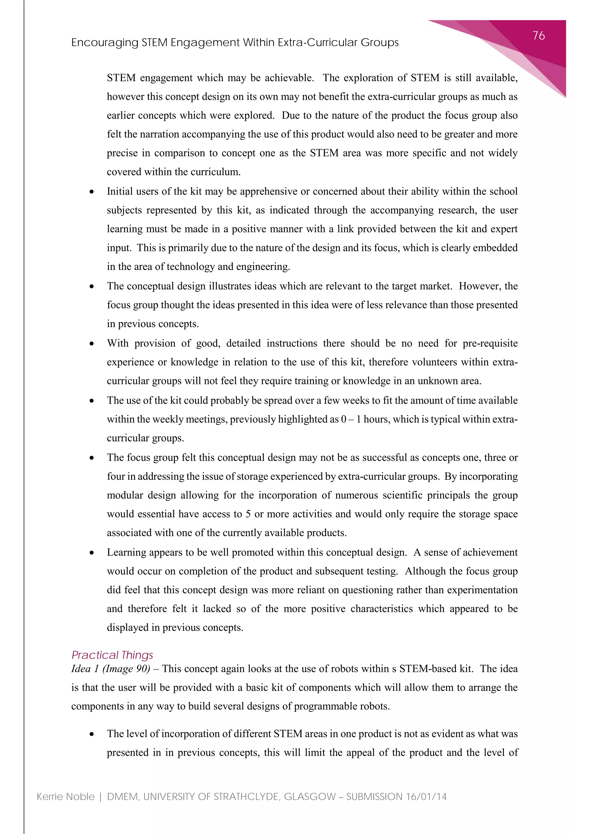 Encouraging STEM Engagement Within Extra-Curricular Groups
76
Kerrie Noble | DMEM, UNIVERSITY OF STRATHCLYDE, GLASGOW – SUBMISSION 16/01/14
STEM engagement which may be achievable. The exploration of STEM is still available,
however this concept design on its own may not benefit the extra-curricular groups as much as
earlier concepts which were explored. Due to the nature of the product the focus group also
felt the narration accompanying the use of this product would also need to be greater and more
precise in comparison to concept one as the STEM area was more specific and not widely
covered within the curriculum.
• Initial users of the kit may be apprehensive or concerned about their ability within the school
subjects represented by this kit, as indicated through the accompanying research, the user
learning must be made in a positive manner with a link provided between the kit and expert
input. This is primarily due to the nature of the design and its focus, which is clearly embedded
in the area of technology and engineering.
• The conceptual design illustrates ideas which are relevant to the target market. However, the
focus group thought the ideas presented in this idea were of less relevance than those presented
in previous concepts.
• With provision of good, detailed instructions there should be no need for pre-requisite
experience or knowledge in relation to the use of this kit, therefore volunteers within extra-
curricular groups will not feel they require training or knowledge in an unknown area.
• The use of the kit could probably be spread over a few weeks to fit the amount of time available
within the weekly meetings, previously highlighted as 0 – 1 hours, which is typical within extra-
curricular groups.
• The focus group felt this conceptual design may not be as successful as concepts one, three or
four in addressing the issue of storage experienced by extra-curricular groups. By incorporating
modular design allowing for the incorporation of numerous scientific principals the group
would essential have access to 5 or more activities and would only require the storage space
associated with one of the currently available products.
• Learning appears to be well promoted within this conceptual design. A sense of achievement
would occur on completion of the product and subsequent testing. Although the focus group
did feel that this concept design was more reliant on questioning rather than experimentation
and therefore felt it lacked so of the more positive characteristics which appeared to be
displayed in previous concepts.
Practical Things
Idea 1 (Image 90) – This concept again looks at the use of robots within s STEM-based kit. The idea
is that the user will be provided with a basic kit of components which will allow them to arrange the
components in any way to build several designs of programmable robots.
• The level of incorporation of different STEM areas in one product is not as evident as what was
presented in in previous concepts, this will limit the appeal of the product and the level of
 