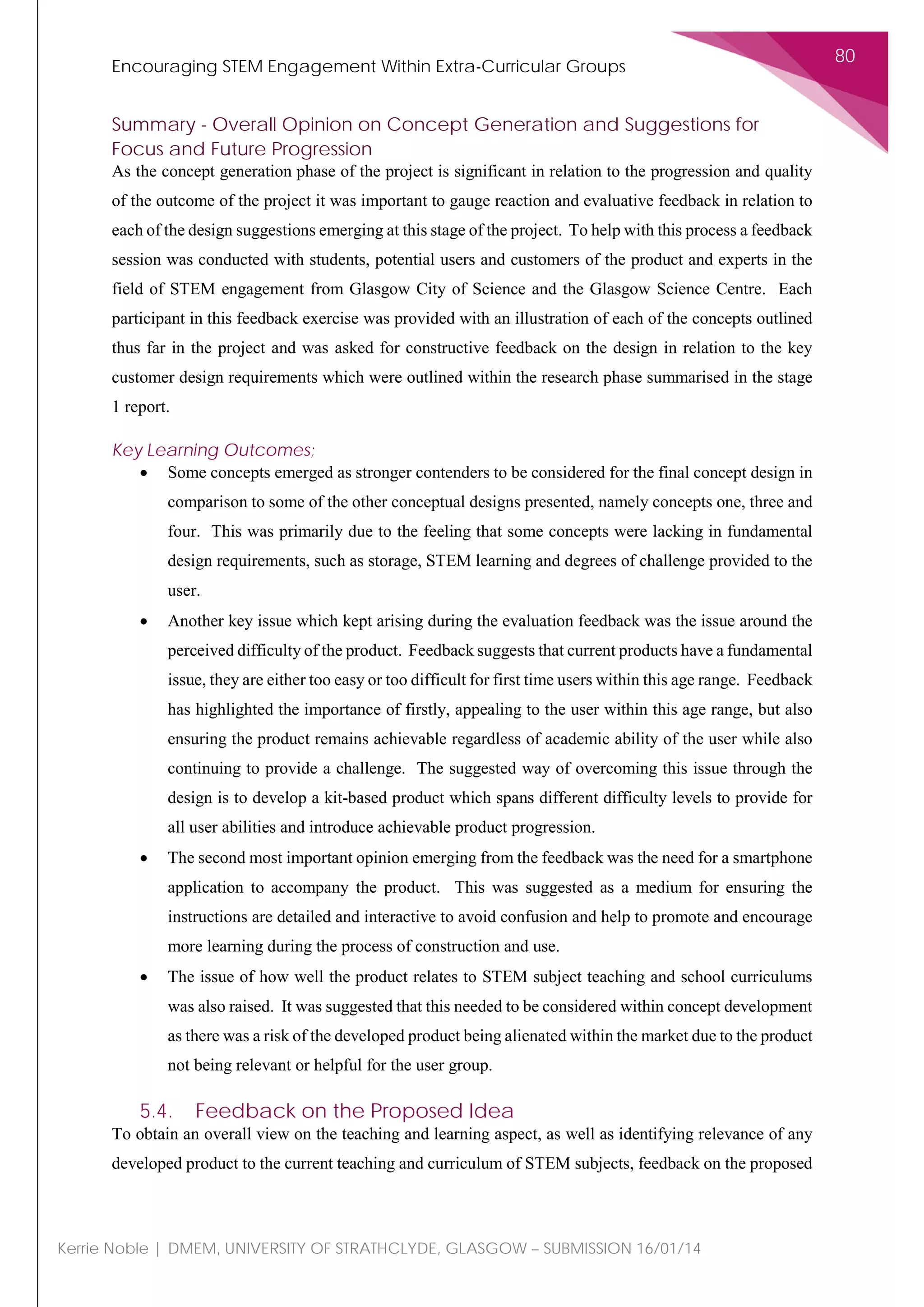 Encouraging STEM Engagement Within Extra-Curricular Groups
80
Kerrie Noble | DMEM, UNIVERSITY OF STRATHCLYDE, GLASGOW – SUBMISSION 16/01/14
Summary - Overall Opinion on Concept Generation and Suggestions for
Focus and Future Progression
As the concept generation phase of the project is significant in relation to the progression and quality
of the outcome of the project it was important to gauge reaction and evaluative feedback in relation to
each of the design suggestions emerging at this stage of the project. To help with this process a feedback
session was conducted with students, potential users and customers of the product and experts in the
field of STEM engagement from Glasgow City of Science and the Glasgow Science Centre. Each
participant in this feedback exercise was provided with an illustration of each of the concepts outlined
thus far in the project and was asked for constructive feedback on the design in relation to the key
customer design requirements which were outlined within the research phase summarised in the stage
1 report.
Key Learning Outcomes;
• Some concepts emerged as stronger contenders to be considered for the final concept design in
comparison to some of the other conceptual designs presented, namely concepts one, three and
four. This was primarily due to the feeling that some concepts were lacking in fundamental
design requirements, such as storage, STEM learning and degrees of challenge provided to the
user.
• Another key issue which kept arising during the evaluation feedback was the issue around the
perceived difficulty of the product. Feedback suggests that current products have a fundamental
issue, they are either too easy or too difficult for first time users within this age range. Feedback
has highlighted the importance of firstly, appealing to the user within this age range, but also
ensuring the product remains achievable regardless of academic ability of the user while also
continuing to provide a challenge. The suggested way of overcoming this issue through the
design is to develop a kit-based product which spans different difficulty levels to provide for
all user abilities and introduce achievable product progression.
• The second most important opinion emerging from the feedback was the need for a smartphone
application to accompany the product. This was suggested as a medium for ensuring the
instructions are detailed and interactive to avoid confusion and help to promote and encourage
more learning during the process of construction and use.
• The issue of how well the product relates to STEM subject teaching and school curriculums
was also raised. It was suggested that this needed to be considered within concept development
as there was a risk of the developed product being alienated within the market due to the product
not being relevant or helpful for the user group.
5.4. Feedback on the Proposed Idea
To obtain an overall view on the teaching and learning aspect, as well as identifying relevance of any
developed product to the current teaching and curriculum of STEM subjects, feedback on the proposed
 