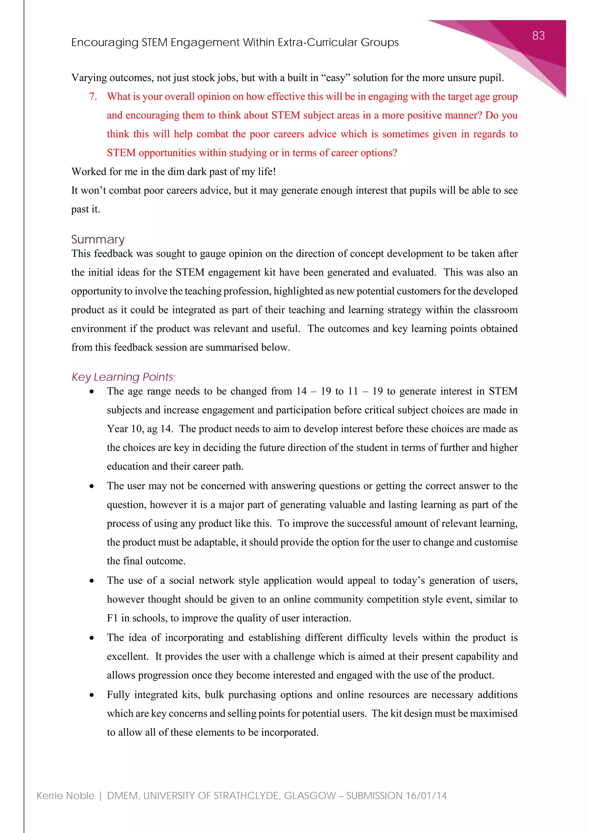 Encouraging STEM Engagement Within Extra-Curricular Groups
83
Kerrie Noble | DMEM, UNIVERSITY OF STRATHCLYDE, GLASGOW – SUBMISSION 16/01/14
Varying outcomes, not just stock jobs, but with a built in “easy” solution for the more unsure pupil.
7. What is your overall opinion on how effective this will be in engaging with the target age group
and encouraging them to think about STEM subject areas in a more positive manner? Do you
think this will help combat the poor careers advice which is sometimes given in regards to
STEM opportunities within studying or in terms of career options?
Worked for me in the dim dark past of my life!
It won’t combat poor careers advice, but it may generate enough interest that pupils will be able to see
past it.
Summary
This feedback was sought to gauge opinion on the direction of concept development to be taken after
the initial ideas for the STEM engagement kit have been generated and evaluated. This was also an
opportunity to involve the teaching profession, highlighted as new potential customers for the developed
product as it could be integrated as part of their teaching and learning strategy within the classroom
environment if the product was relevant and useful. The outcomes and key learning points obtained
from this feedback session are summarised below.
Key Learning Points;
• The age range needs to be changed from 14 – 19 to 11 – 19 to generate interest in STEM
subjects and increase engagement and participation before critical subject choices are made in
Year 10, ag 14. The product needs to aim to develop interest before these choices are made as
the choices are key in deciding the future direction of the student in terms of further and higher
education and their career path.
• The user may not be concerned with answering questions or getting the correct answer to the
question, however it is a major part of generating valuable and lasting learning as part of the
process of using any product like this. To improve the successful amount of relevant learning,
the product must be adaptable, it should provide the option for the user to change and customise
the final outcome.
• The use of a social network style application would appeal to today’s generation of users,
however thought should be given to an online community competition style event, similar to
F1 in schools, to improve the quality of user interaction.
• The idea of incorporating and establishing different difficulty levels within the product is
excellent. It provides the user with a challenge which is aimed at their present capability and
allows progression once they become interested and engaged with the use of the product.
• Fully integrated kits, bulk purchasing options and online resources are necessary additions
which are key concerns and selling points for potential users. The kit design must be maximised
to allow all of these elements to be incorporated.
 