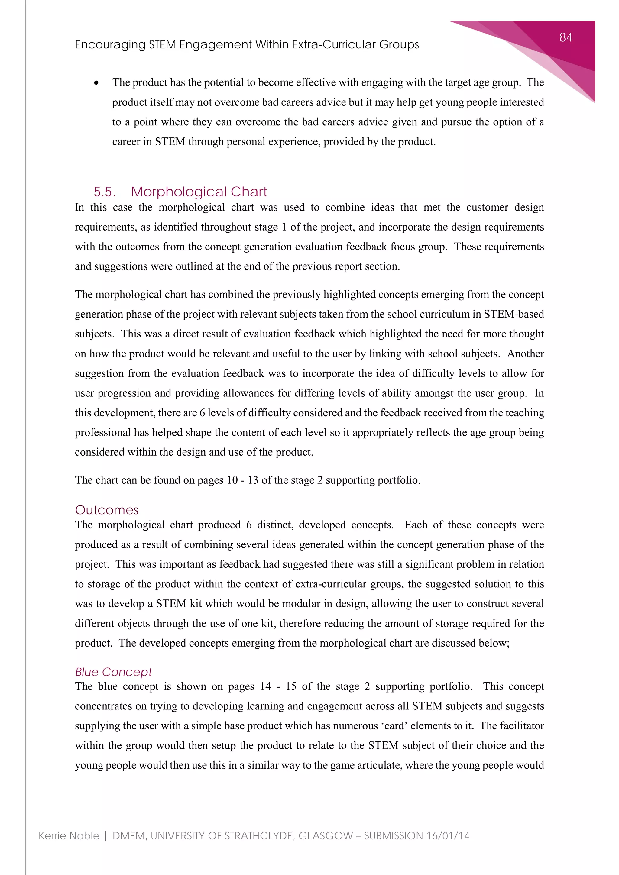 Encouraging STEM Engagement Within Extra-Curricular Groups
84
Kerrie Noble | DMEM, UNIVERSITY OF STRATHCLYDE, GLASGOW – SUBMISSION 16/01/14
• The product has the potential to become effective with engaging with the target age group. The
product itself may not overcome bad careers advice but it may help get young people interested
to a point where they can overcome the bad careers advice given and pursue the option of a
career in STEM through personal experience, provided by the product.
5.5. Morphological Chart
In this case the morphological chart was used to combine ideas that met the customer design
requirements, as identified throughout stage 1 of the project, and incorporate the design requirements
with the outcomes from the concept generation evaluation feedback focus group. These requirements
and suggestions were outlined at the end of the previous report section.
The morphological chart has combined the previously highlighted concepts emerging from the concept
generation phase of the project with relevant subjects taken from the school curriculum in STEM-based
subjects. This was a direct result of evaluation feedback which highlighted the need for more thought
on how the product would be relevant and useful to the user by linking with school subjects. Another
suggestion from the evaluation feedback was to incorporate the idea of difficulty levels to allow for
user progression and providing allowances for differing levels of ability amongst the user group. In
this development, there are 6 levels of difficulty considered and the feedback received from the teaching
professional has helped shape the content of each level so it appropriately reflects the age group being
considered within the design and use of the product.
The chart can be found on pages 10 - 13 of the stage 2 supporting portfolio.
Outcomes
The morphological chart produced 6 distinct, developed concepts. Each of these concepts were
produced as a result of combining several ideas generated within the concept generation phase of the
project. This was important as feedback had suggested there was still a significant problem in relation
to storage of the product within the context of extra-curricular groups, the suggested solution to this
was to develop a STEM kit which would be modular in design, allowing the user to construct several
different objects through the use of one kit, therefore reducing the amount of storage required for the
product. The developed concepts emerging from the morphological chart are discussed below;
Blue Concept
The blue concept is shown on pages 14 - 15 of the stage 2 supporting portfolio. This concept
concentrates on trying to developing learning and engagement across all STEM subjects and suggests
supplying the user with a simple base product which has numerous ‘card’ elements to it. The facilitator
within the group would then setup the product to relate to the STEM subject of their choice and the
young people would then use this in a similar way to the game articulate, where the young people would
 