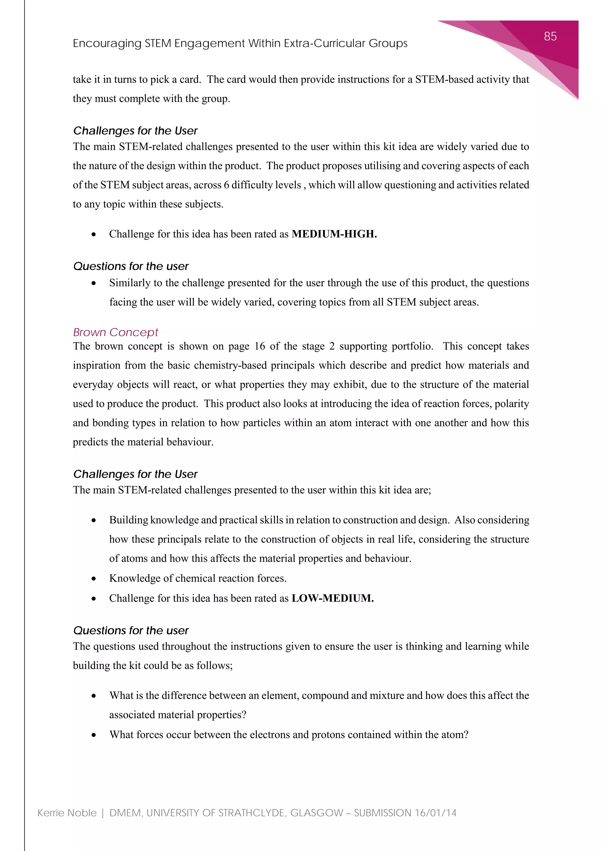 Encouraging STEM Engagement Within Extra-Curricular Groups
85
Kerrie Noble | DMEM, UNIVERSITY OF STRATHCLYDE, GLASGOW – SUBMISSION 16/01/14
take it in turns to pick a card. The card would then provide instructions for a STEM-based activity that
they must complete with the group.
Challenges for the User
The main STEM-related challenges presented to the user within this kit idea are widely varied due to
the nature of the design within the product. The product proposes utilising and covering aspects of each
of the STEM subject areas, across 6 difficulty levels , which will allow questioning and activities related
to any topic within these subjects.
• Challenge for this idea has been rated as MEDIUM-HIGH.
Questions for the user
• Similarly to the challenge presented for the user through the use of this product, the questions
facing the user will be widely varied, covering topics from all STEM subject areas.
Brown Concept
The brown concept is shown on page 16 of the stage 2 supporting portfolio. This concept takes
inspiration from the basic chemistry-based principals which describe and predict how materials and
everyday objects will react, or what properties they may exhibit, due to the structure of the material
used to produce the product. This product also looks at introducing the idea of reaction forces, polarity
and bonding types in relation to how particles within an atom interact with one another and how this
predicts the material behaviour.
Challenges for the User
The main STEM-related challenges presented to the user within this kit idea are;
• Building knowledge and practical skills in relation to construction and design. Also considering
how these principals relate to the construction of objects in real life, considering the structure
of atoms and how this affects the material properties and behaviour.
• Knowledge of chemical reaction forces.
• Challenge for this idea has been rated as LOW-MEDIUM.
Questions for the user
The questions used throughout the instructions given to ensure the user is thinking and learning while
building the kit could be as follows;
• What is the difference between an element, compound and mixture and how does this affect the
associated material properties?
• What forces occur between the electrons and protons contained within the atom?
 