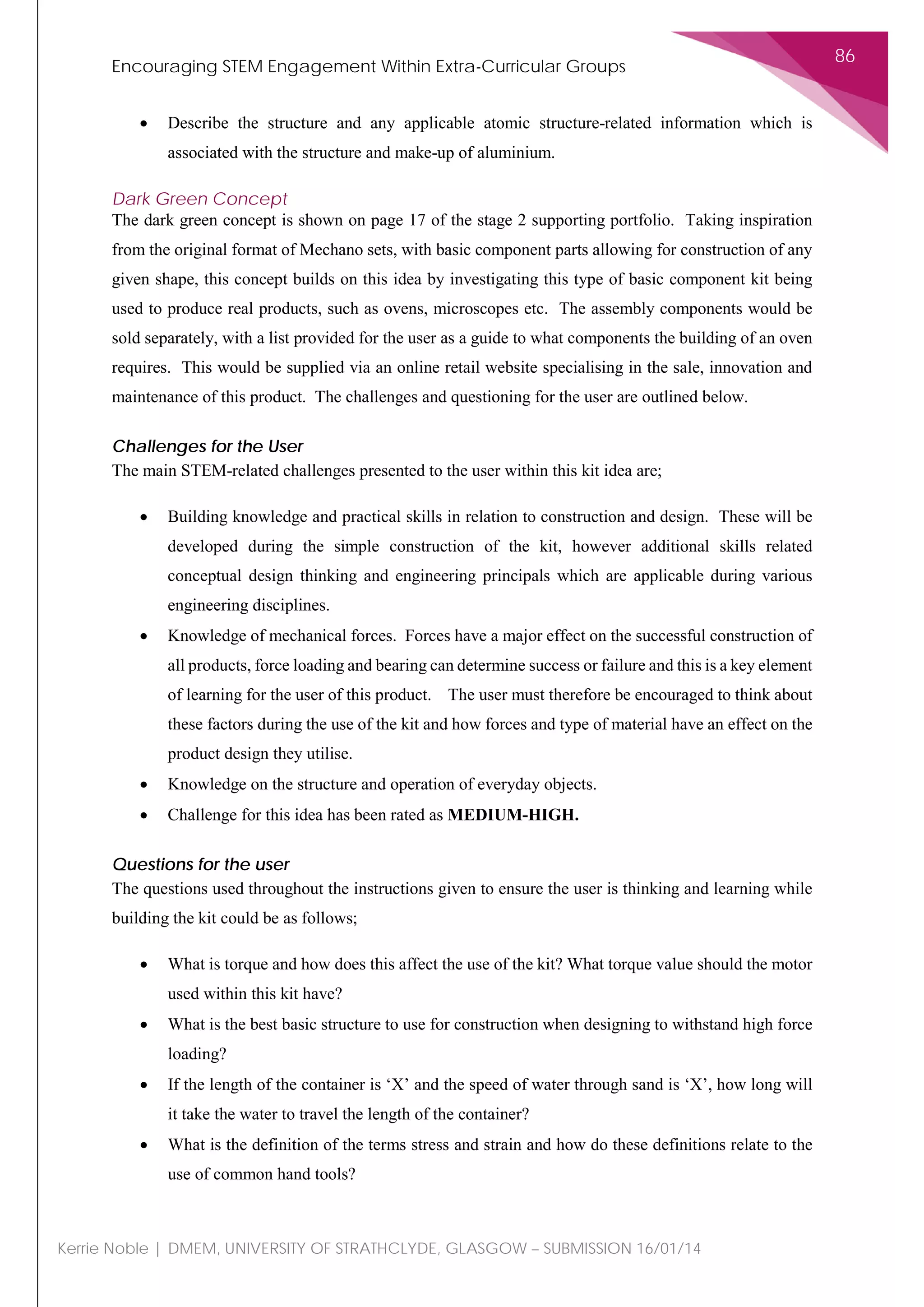 Encouraging STEM Engagement Within Extra-Curricular Groups
86
Kerrie Noble | DMEM, UNIVERSITY OF STRATHCLYDE, GLASGOW – SUBMISSION 16/01/14
• Describe the structure and any applicable atomic structure-related information which is
associated with the structure and make-up of aluminium.
Dark Green Concept
The dark green concept is shown on page 17 of the stage 2 supporting portfolio. Taking inspiration
from the original format of Mechano sets, with basic component parts allowing for construction of any
given shape, this concept builds on this idea by investigating this type of basic component kit being
used to produce real products, such as ovens, microscopes etc. The assembly components would be
sold separately, with a list provided for the user as a guide to what components the building of an oven
requires. This would be supplied via an online retail website specialising in the sale, innovation and
maintenance of this product. The challenges and questioning for the user are outlined below.
Challenges for the User
The main STEM-related challenges presented to the user within this kit idea are;
• Building knowledge and practical skills in relation to construction and design. These will be
developed during the simple construction of the kit, however additional skills related
conceptual design thinking and engineering principals which are applicable during various
engineering disciplines.
• Knowledge of mechanical forces. Forces have a major effect on the successful construction of
all products, force loading and bearing can determine success or failure and this is a key element
of learning for the user of this product. The user must therefore be encouraged to think about
these factors during the use of the kit and how forces and type of material have an effect on the
product design they utilise.
• Knowledge on the structure and operation of everyday objects.
• Challenge for this idea has been rated as MEDIUM-HIGH.
Questions for the user
The questions used throughout the instructions given to ensure the user is thinking and learning while
building the kit could be as follows;
• What is torque and how does this affect the use of the kit? What torque value should the motor
used within this kit have?
• What is the best basic structure to use for construction when designing to withstand high force
loading?
• If the length of the container is ‘X’ and the speed of water through sand is ‘X’, how long will
it take the water to travel the length of the container?
• What is the definition of the terms stress and strain and how do these definitions relate to the
use of common hand tools?
 