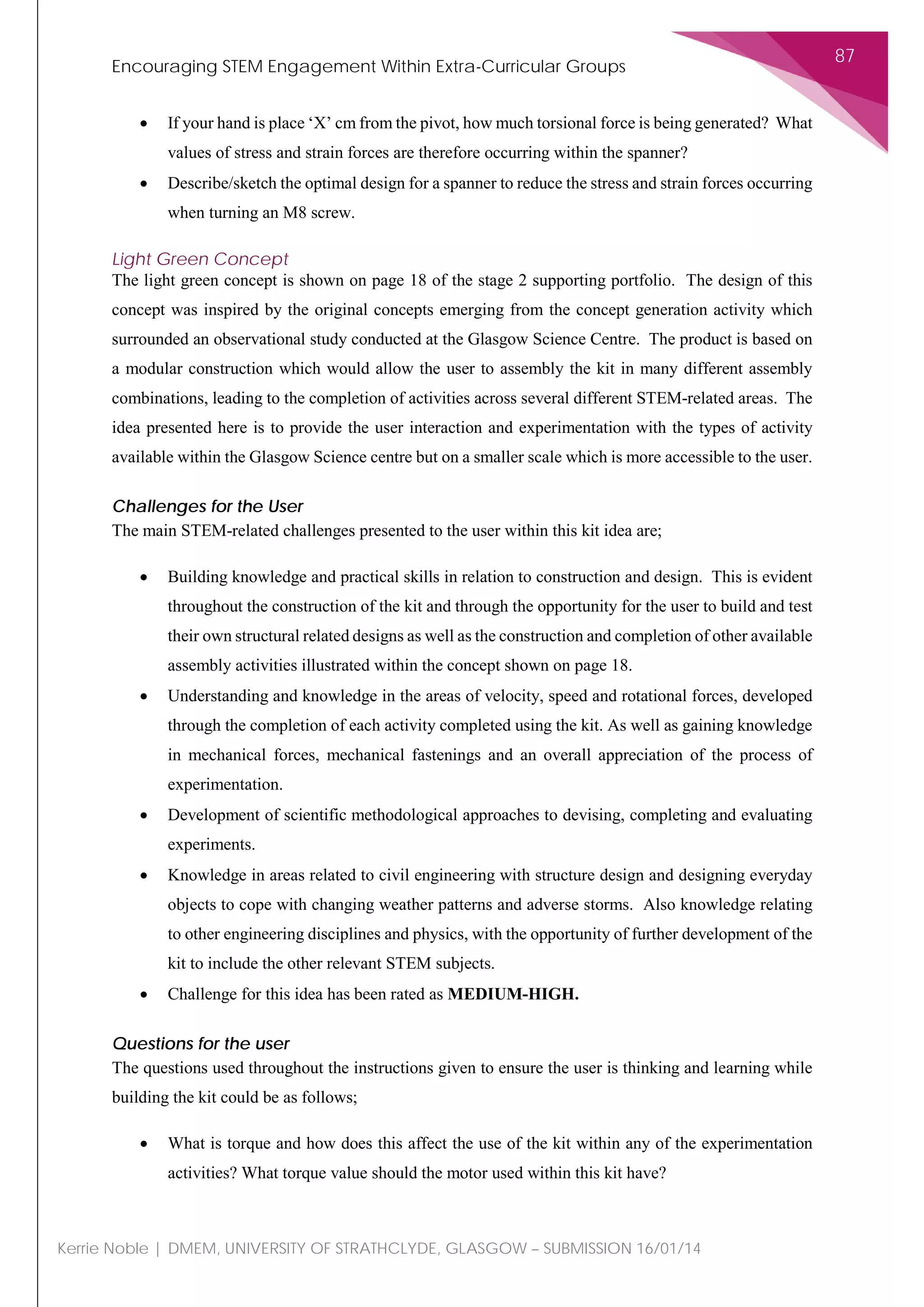 Encouraging STEM Engagement Within Extra-Curricular Groups
87
Kerrie Noble | DMEM, UNIVERSITY OF STRATHCLYDE, GLASGOW – SUBMISSION 16/01/14
• If your hand is place ‘X’ cm from the pivot, how much torsional force is being generated? What
values of stress and strain forces are therefore occurring within the spanner?
• Describe/sketch the optimal design for a spanner to reduce the stress and strain forces occurring
when turning an M8 screw.
Light Green Concept
The light green concept is shown on page 18 of the stage 2 supporting portfolio. The design of this
concept was inspired by the original concepts emerging from the concept generation activity which
surrounded an observational study conducted at the Glasgow Science Centre. The product is based on
a modular construction which would allow the user to assembly the kit in many different assembly
combinations, leading to the completion of activities across several different STEM-related areas. The
idea presented here is to provide the user interaction and experimentation with the types of activity
available within the Glasgow Science centre but on a smaller scale which is more accessible to the user.
Challenges for the User
The main STEM-related challenges presented to the user within this kit idea are;
• Building knowledge and practical skills in relation to construction and design. This is evident
throughout the construction of the kit and through the opportunity for the user to build and test
their own structural related designs as well as the construction and completion of other available
assembly activities illustrated within the concept shown on page 18.
• Understanding and knowledge in the areas of velocity, speed and rotational forces, developed
through the completion of each activity completed using the kit. As well as gaining knowledge
in mechanical forces, mechanical fastenings and an overall appreciation of the process of
experimentation.
• Development of scientific methodological approaches to devising, completing and evaluating
experiments.
• Knowledge in areas related to civil engineering with structure design and designing everyday
objects to cope with changing weather patterns and adverse storms. Also knowledge relating
to other engineering disciplines and physics, with the opportunity of further development of the
kit to include the other relevant STEM subjects.
• Challenge for this idea has been rated as MEDIUM-HIGH.
Questions for the user
The questions used throughout the instructions given to ensure the user is thinking and learning while
building the kit could be as follows;
• What is torque and how does this affect the use of the kit within any of the experimentation
activities? What torque value should the motor used within this kit have?
 