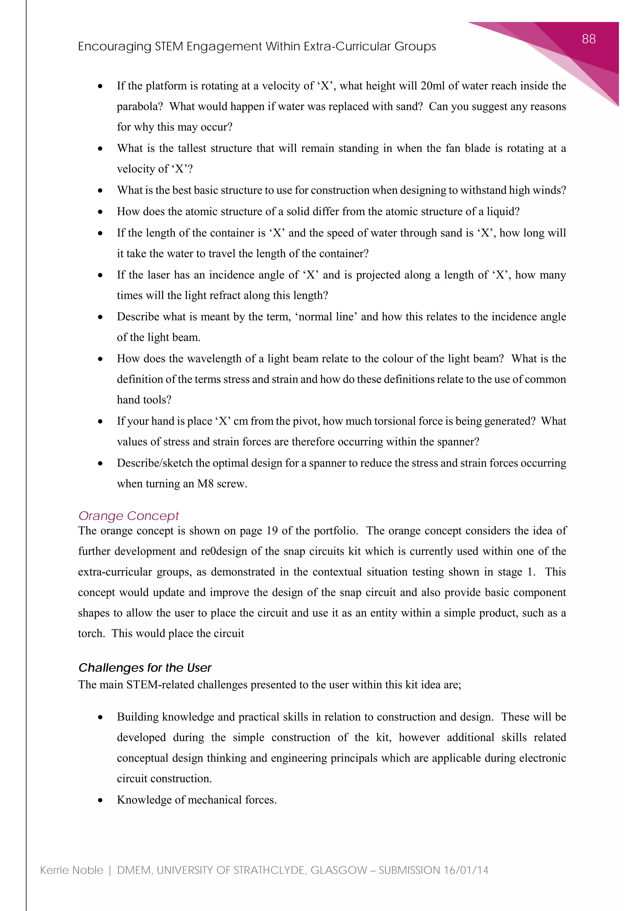 Encouraging STEM Engagement Within Extra-Curricular Groups
88
Kerrie Noble | DMEM, UNIVERSITY OF STRATHCLYDE, GLASGOW – SUBMISSION 16/01/14
• If the platform is rotating at a velocity of ‘X’, what height will 20ml of water reach inside the
parabola? What would happen if water was replaced with sand? Can you suggest any reasons
for why this may occur?
• What is the tallest structure that will remain standing in when the fan blade is rotating at a
velocity of ‘X’?
• What is the best basic structure to use for construction when designing to withstand high winds?
• How does the atomic structure of a solid differ from the atomic structure of a liquid?
• If the length of the container is ‘X’ and the speed of water through sand is ‘X’, how long will
it take the water to travel the length of the container?
• If the laser has an incidence angle of ‘X’ and is projected along a length of ‘X’, how many
times will the light refract along this length?
• Describe what is meant by the term, ‘normal line’ and how this relates to the incidence angle
of the light beam.
• How does the wavelength of a light beam relate to the colour of the light beam? What is the
definition of the terms stress and strain and how do these definitions relate to the use of common
hand tools?
• If your hand is place ‘X’ cm from the pivot, how much torsional force is being generated? What
values of stress and strain forces are therefore occurring within the spanner?
• Describe/sketch the optimal design for a spanner to reduce the stress and strain forces occurring
when turning an M8 screw.
Orange Concept
The orange concept is shown on page 19 of the portfolio. The orange concept considers the idea of
further development and re0design of the snap circuits kit which is currently used within one of the
extra-curricular groups, as demonstrated in the contextual situation testing shown in stage 1. This
concept would update and improve the design of the snap circuit and also provide basic component
shapes to allow the user to place the circuit and use it as an entity within a simple product, such as a
torch. This would place the circuit
Challenges for the User
The main STEM-related challenges presented to the user within this kit idea are;
• Building knowledge and practical skills in relation to construction and design. These will be
developed during the simple construction of the kit, however additional skills related
conceptual design thinking and engineering principals which are applicable during electronic
circuit construction.
• Knowledge of mechanical forces.
 