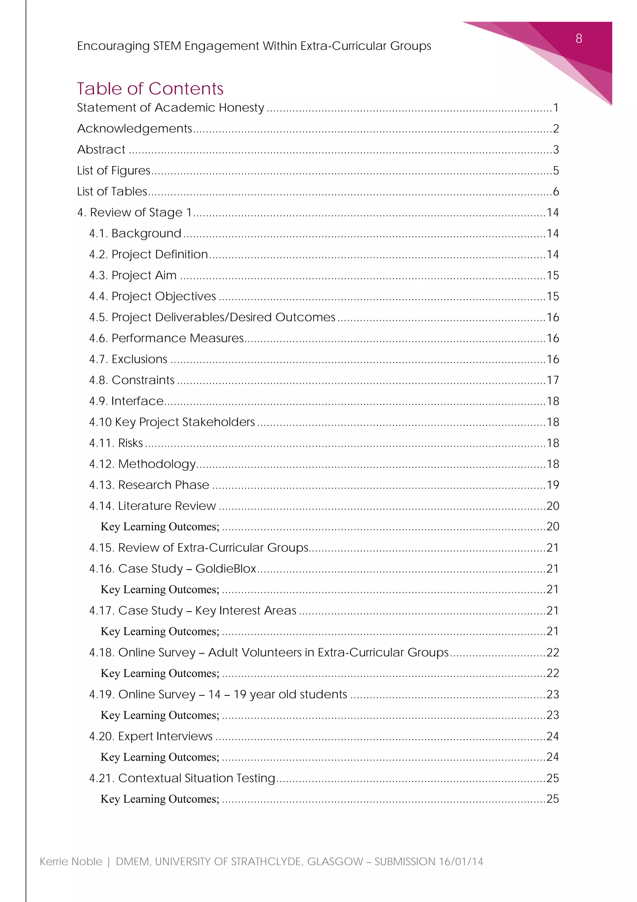 Encouraging STEM Engagement Within Extra-Curricular Groups
8
Kerrie Noble | DMEM, UNIVERSITY OF STRATHCLYDE, GLASGOW – SUBMISSION 16/01/14
Table of Contents
Statement of Academic Honesty .........................................................................................1
Acknowledgements................................................................................................................2
Abstract ....................................................................................................................................3
List of Figures.............................................................................................................................5
List of Tables..............................................................................................................................6
4. Review of Stage 1..............................................................................................................14
4.1. Background.................................................................................................................14
4.2. Project Definition.........................................................................................................14
4.3. Project Aim ..................................................................................................................15
4.4. Project Objectives ......................................................................................................15
4.5. Project Deliverables/Desired Outcomes.................................................................16
4.6. Performance Measures..............................................................................................16
4.7. Exclusions .....................................................................................................................16
4.8. Constraints ...................................................................................................................17
4.9. Interface.......................................................................................................................18
4.10 Key Project Stakeholders ..........................................................................................18
4.11. Risks.............................................................................................................................18
4.12. Methodology.............................................................................................................18
4.13. Research Phase ........................................................................................................19
4.14. Literature Review ......................................................................................................20
Key Learning Outcomes; .....................................................................................................20
4.15. Review of Extra-Curricular Groups..........................................................................21
4.16. Case Study – GoldieBlox..........................................................................................21
Key Learning Outcomes; .....................................................................................................21
4.17. Case Study – Key Interest Areas .............................................................................21
Key Learning Outcomes; .....................................................................................................21
4.18. Online Survey – Adult Volunteers in Extra-Curricular Groups..............................22
Key Learning Outcomes; .....................................................................................................22
4.19. Online Survey – 14 – 19 year old students .............................................................23
Key Learning Outcomes; .....................................................................................................23
4.20. Expert Interviews .......................................................................................................24
Key Learning Outcomes; .....................................................................................................24
4.21. Contextual Situation Testing....................................................................................25
Key Learning Outcomes; .....................................................................................................25
 