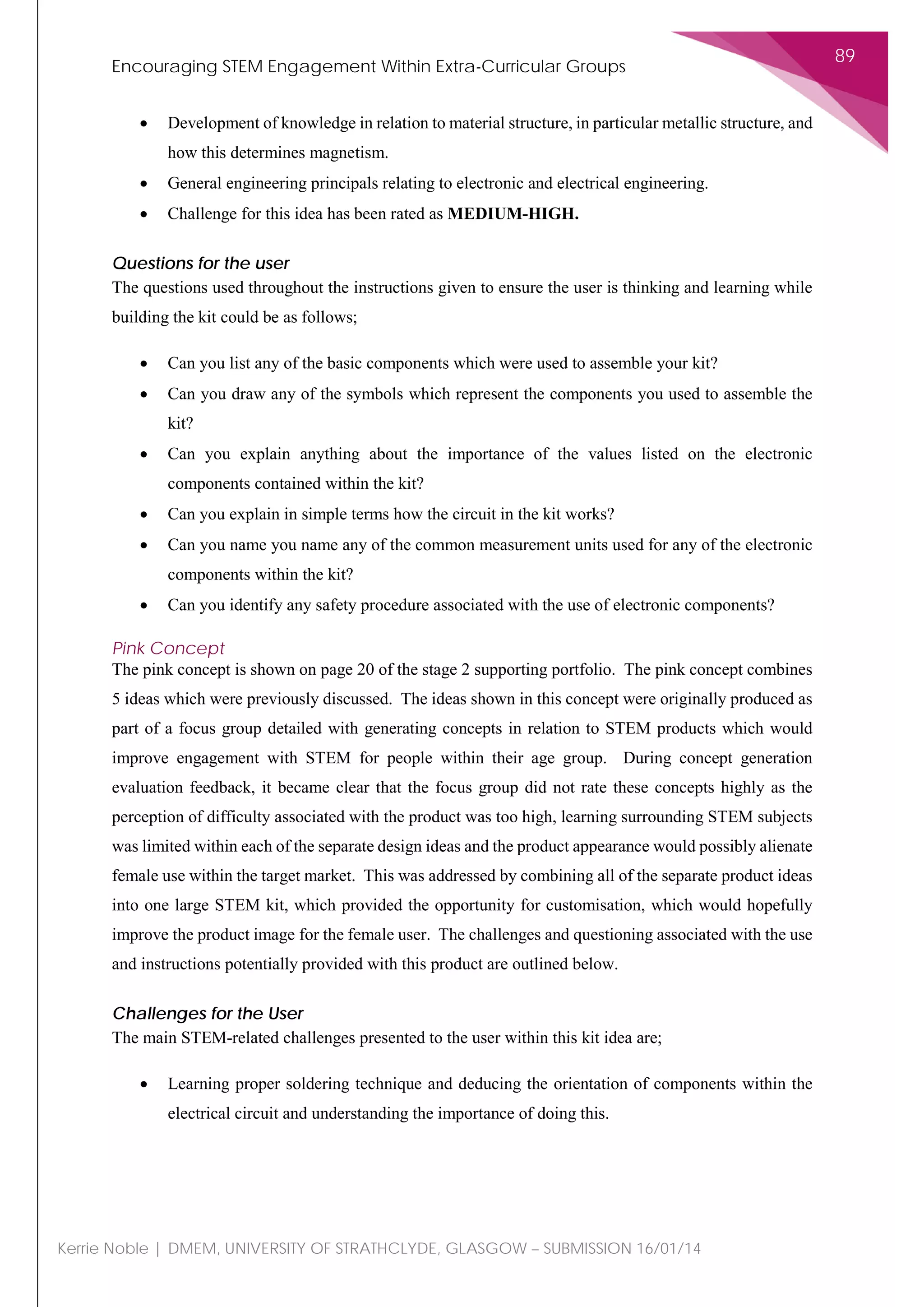 Encouraging STEM Engagement Within Extra-Curricular Groups
89
Kerrie Noble | DMEM, UNIVERSITY OF STRATHCLYDE, GLASGOW – SUBMISSION 16/01/14
• Development of knowledge in relation to material structure, in particular metallic structure, and
how this determines magnetism.
• General engineering principals relating to electronic and electrical engineering.
• Challenge for this idea has been rated as MEDIUM-HIGH.
Questions for the user
The questions used throughout the instructions given to ensure the user is thinking and learning while
building the kit could be as follows;
• Can you list any of the basic components which were used to assemble your kit?
• Can you draw any of the symbols which represent the components you used to assemble the
kit?
• Can you explain anything about the importance of the values listed on the electronic
components contained within the kit?
• Can you explain in simple terms how the circuit in the kit works?
• Can you name you name any of the common measurement units used for any of the electronic
components within the kit?
• Can you identify any safety procedure associated with the use of electronic components?
Pink Concept
The pink concept is shown on page 20 of the stage 2 supporting portfolio. The pink concept combines
5 ideas which were previously discussed. The ideas shown in this concept were originally produced as
part of a focus group detailed with generating concepts in relation to STEM products which would
improve engagement with STEM for people within their age group. During concept generation
evaluation feedback, it became clear that the focus group did not rate these concepts highly as the
perception of difficulty associated with the product was too high, learning surrounding STEM subjects
was limited within each of the separate design ideas and the product appearance would possibly alienate
female use within the target market. This was addressed by combining all of the separate product ideas
into one large STEM kit, which provided the opportunity for customisation, which would hopefully
improve the product image for the female user. The challenges and questioning associated with the use
and instructions potentially provided with this product are outlined below.
Challenges for the User
The main STEM-related challenges presented to the user within this kit idea are;
• Learning proper soldering technique and deducing the orientation of components within the
electrical circuit and understanding the importance of doing this.
 