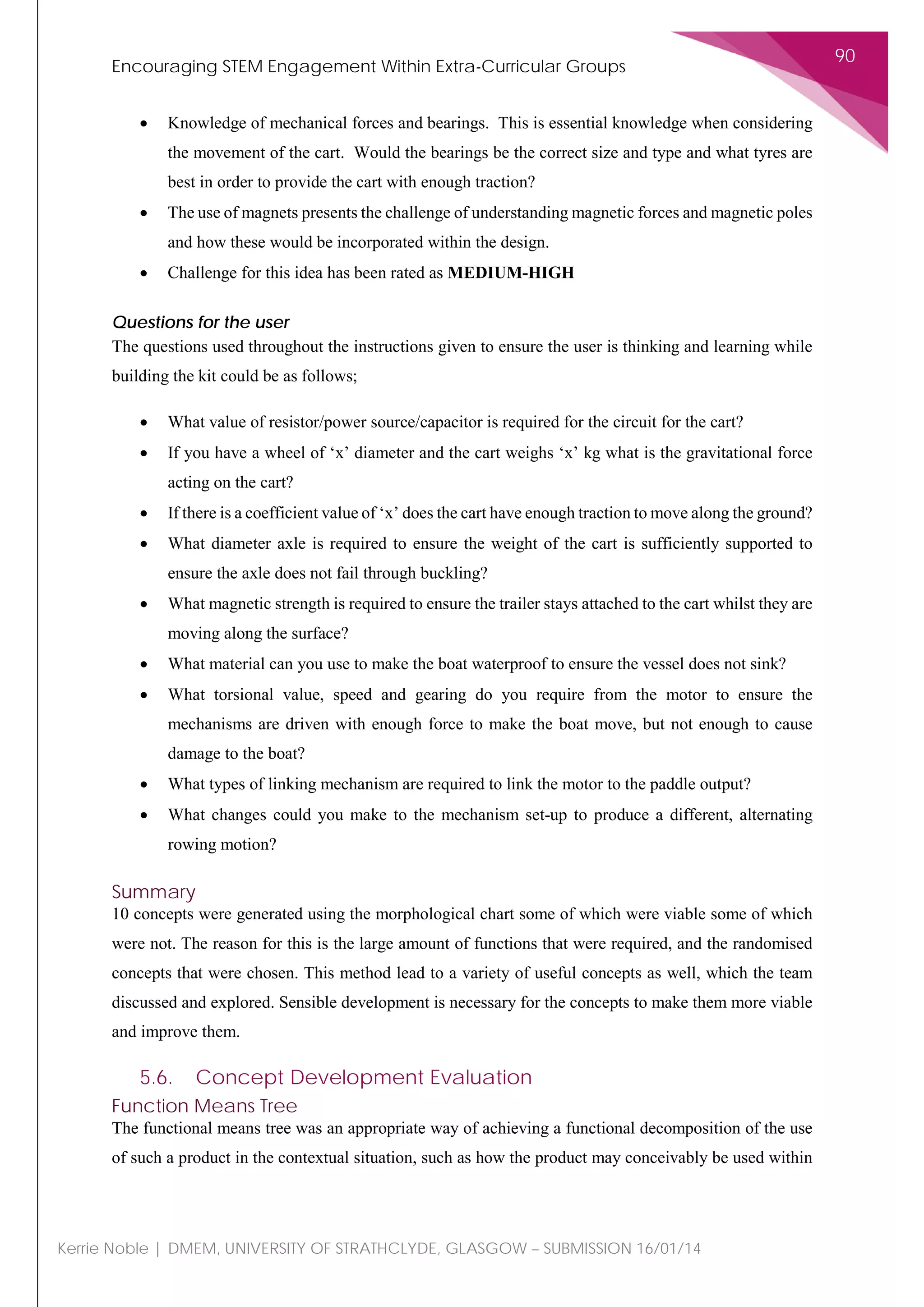 Encouraging STEM Engagement Within Extra-Curricular Groups
90
Kerrie Noble | DMEM, UNIVERSITY OF STRATHCLYDE, GLASGOW – SUBMISSION 16/01/14
• Knowledge of mechanical forces and bearings. This is essential knowledge when considering
the movement of the cart. Would the bearings be the correct size and type and what tyres are
best in order to provide the cart with enough traction?
• The use of magnets presents the challenge of understanding magnetic forces and magnetic poles
and how these would be incorporated within the design.
• Challenge for this idea has been rated as MEDIUM-HIGH
Questions for the user
The questions used throughout the instructions given to ensure the user is thinking and learning while
building the kit could be as follows;
• What value of resistor/power source/capacitor is required for the circuit for the cart?
• If you have a wheel of ‘x’ diameter and the cart weighs ‘x’ kg what is the gravitational force
acting on the cart?
• If there is a coefficient value of ‘x’ does the cart have enough traction to move along the ground?
• What diameter axle is required to ensure the weight of the cart is sufficiently supported to
ensure the axle does not fail through buckling?
• What magnetic strength is required to ensure the trailer stays attached to the cart whilst they are
moving along the surface?
• What material can you use to make the boat waterproof to ensure the vessel does not sink?
• What torsional value, speed and gearing do you require from the motor to ensure the
mechanisms are driven with enough force to make the boat move, but not enough to cause
damage to the boat?
• What types of linking mechanism are required to link the motor to the paddle output?
• What changes could you make to the mechanism set-up to produce a different, alternating
rowing motion?
Summary
10 concepts were generated using the morphological chart some of which were viable some of which
were not. The reason for this is the large amount of functions that were required, and the randomised
concepts that were chosen. This method lead to a variety of useful concepts as well, which the team
discussed and explored. Sensible development is necessary for the concepts to make them more viable
and improve them.
5.6. Concept Development Evaluation
Function Means Tree
The functional means tree was an appropriate way of achieving a functional decomposition of the use
of such a product in the contextual situation, such as how the product may conceivably be used within
 