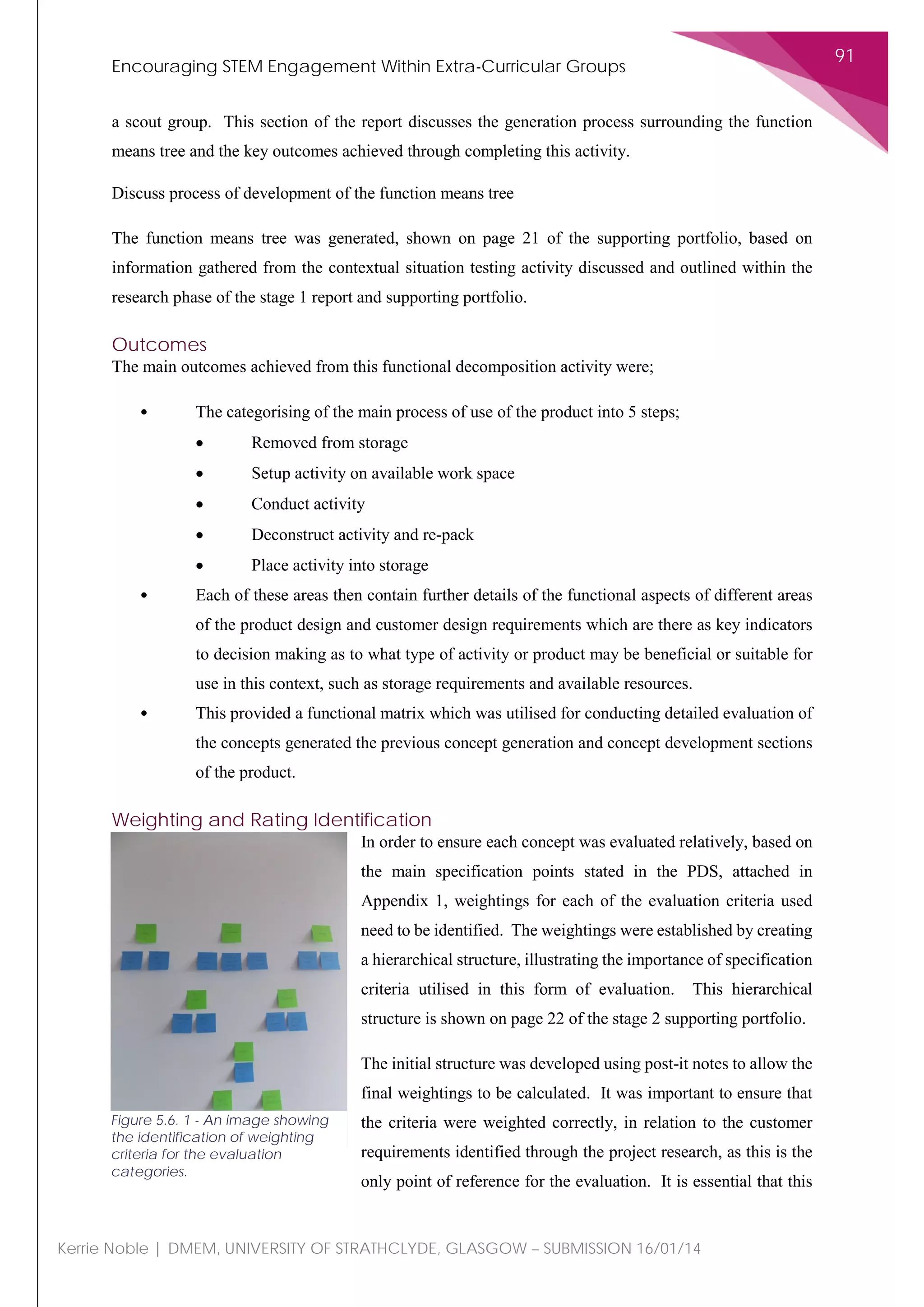 Encouraging STEM Engagement Within Extra-Curricular Groups
91
Kerrie Noble | DMEM, UNIVERSITY OF STRATHCLYDE, GLASGOW – SUBMISSION 16/01/14
a scout group. This section of the report discusses the generation process surrounding the function
means tree and the key outcomes achieved through completing this activity.
Discuss process of development of the function means tree
The function means tree was generated, shown on page 21 of the supporting portfolio, based on
information gathered from the contextual situation testing activity discussed and outlined within the
research phase of the stage 1 report and supporting portfolio.
Outcomes
The main outcomes achieved from this functional decomposition activity were;
• The categorising of the main process of use of the product into 5 steps;
• Removed from storage
• Setup activity on available work space
• Conduct activity
• Deconstruct activity and re-pack
• Place activity into storage
• Each of these areas then contain further details of the functional aspects of different areas
of the product design and customer design requirements which are there as key indicators
to decision making as to what type of activity or product may be beneficial or suitable for
use in this context, such as storage requirements and available resources.
• This provided a functional matrix which was utilised for conducting detailed evaluation of
the concepts generated the previous concept generation and concept development sections
of the product.
Weighting and Rating Identification
In order to ensure each concept was evaluated relatively, based on
the main specification points stated in the PDS, attached in
Appendix 1, weightings for each of the evaluation criteria used
need to be identified. The weightings were established by creating
a hierarchical structure, illustrating the importance of specification
criteria utilised in this form of evaluation. This hierarchical
structure is shown on page 22 of the stage 2 supporting portfolio.
The initial structure was developed using post-it notes to allow the
final weightings to be calculated. It was important to ensure that
the criteria were weighted correctly, in relation to the customer
requirements identified through the project research, as this is the
only point of reference for the evaluation. It is essential that this
Figure 5.6. 1 - An image showing
the identification of weighting
criteria for the evaluation
categories.
 