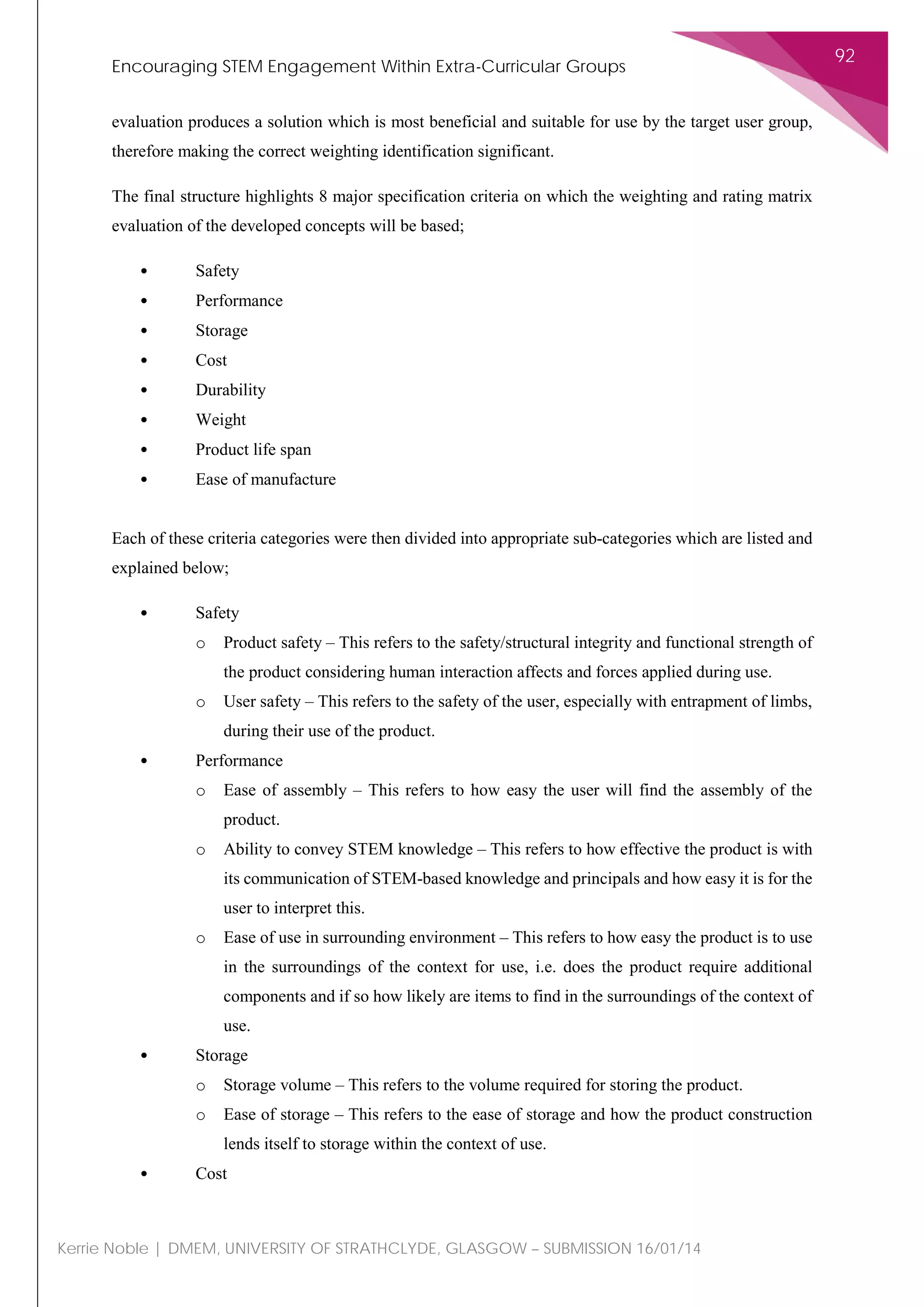 Encouraging STEM Engagement Within Extra-Curricular Groups
92
Kerrie Noble | DMEM, UNIVERSITY OF STRATHCLYDE, GLASGOW – SUBMISSION 16/01/14
evaluation produces a solution which is most beneficial and suitable for use by the target user group,
therefore making the correct weighting identification significant.
The final structure highlights 8 major specification criteria on which the weighting and rating matrix
evaluation of the developed concepts will be based;
• Safety
• Performance
• Storage
• Cost
• Durability
• Weight
• Product life span
• Ease of manufacture
Each of these criteria categories were then divided into appropriate sub-categories which are listed and
explained below;
• Safety
o Product safety – This refers to the safety/structural integrity and functional strength of
the product considering human interaction affects and forces applied during use.
o User safety – This refers to the safety of the user, especially with entrapment of limbs,
during their use of the product.
• Performance
o Ease of assembly – This refers to how easy the user will find the assembly of the
product.
o Ability to convey STEM knowledge – This refers to how effective the product is with
its communication of STEM-based knowledge and principals and how easy it is for the
user to interpret this.
o Ease of use in surrounding environment – This refers to how easy the product is to use
in the surroundings of the context for use, i.e. does the product require additional
components and if so how likely are items to find in the surroundings of the context of
use.
• Storage
o Storage volume – This refers to the volume required for storing the product.
o Ease of storage – This refers to the ease of storage and how the product construction
lends itself to storage within the context of use.
• Cost
 