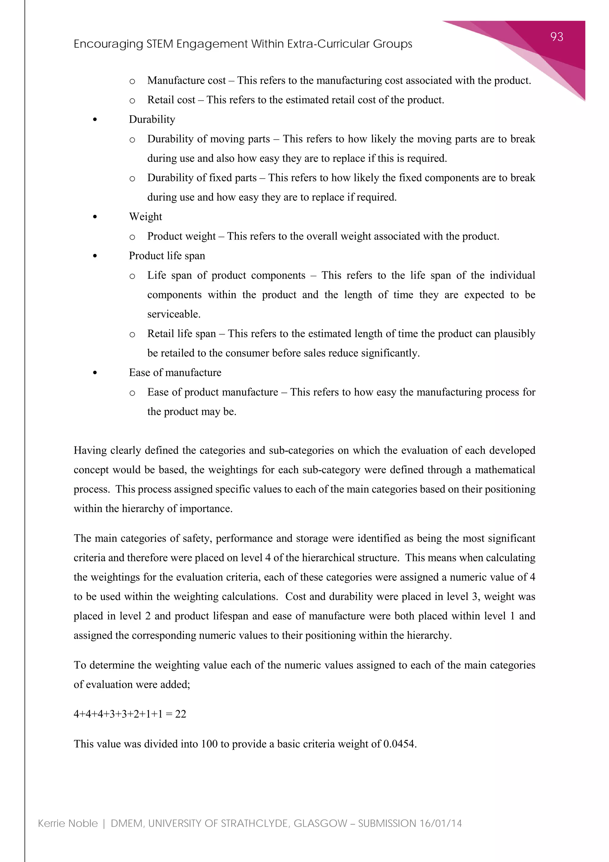 Encouraging STEM Engagement Within Extra-Curricular Groups
93
Kerrie Noble | DMEM, UNIVERSITY OF STRATHCLYDE, GLASGOW – SUBMISSION 16/01/14
o Manufacture cost – This refers to the manufacturing cost associated with the product.
o Retail cost – This refers to the estimated retail cost of the product.
• Durability
o Durability of moving parts – This refers to how likely the moving parts are to break
during use and also how easy they are to replace if this is required.
o Durability of fixed parts – This refers to how likely the fixed components are to break
during use and how easy they are to replace if required.
• Weight
o Product weight – This refers to the overall weight associated with the product.
• Product life span
o Life span of product components – This refers to the life span of the individual
components within the product and the length of time they are expected to be
serviceable.
o Retail life span – This refers to the estimated length of time the product can plausibly
be retailed to the consumer before sales reduce significantly.
• Ease of manufacture
o Ease of product manufacture – This refers to how easy the manufacturing process for
the product may be.
Having clearly defined the categories and sub-categories on which the evaluation of each developed
concept would be based, the weightings for each sub-category were defined through a mathematical
process. This process assigned specific values to each of the main categories based on their positioning
within the hierarchy of importance.
The main categories of safety, performance and storage were identified as being the most significant
criteria and therefore were placed on level 4 of the hierarchical structure. This means when calculating
the weightings for the evaluation criteria, each of these categories were assigned a numeric value of 4
to be used within the weighting calculations. Cost and durability were placed in level 3, weight was
placed in level 2 and product lifespan and ease of manufacture were both placed within level 1 and
assigned the corresponding numeric values to their positioning within the hierarchy.
To determine the weighting value each of the numeric values assigned to each of the main categories
of evaluation were added;
4+4+4+3+3+2+1+1 = 22
This value was divided into 100 to provide a basic criteria weight of 0.0454.
 