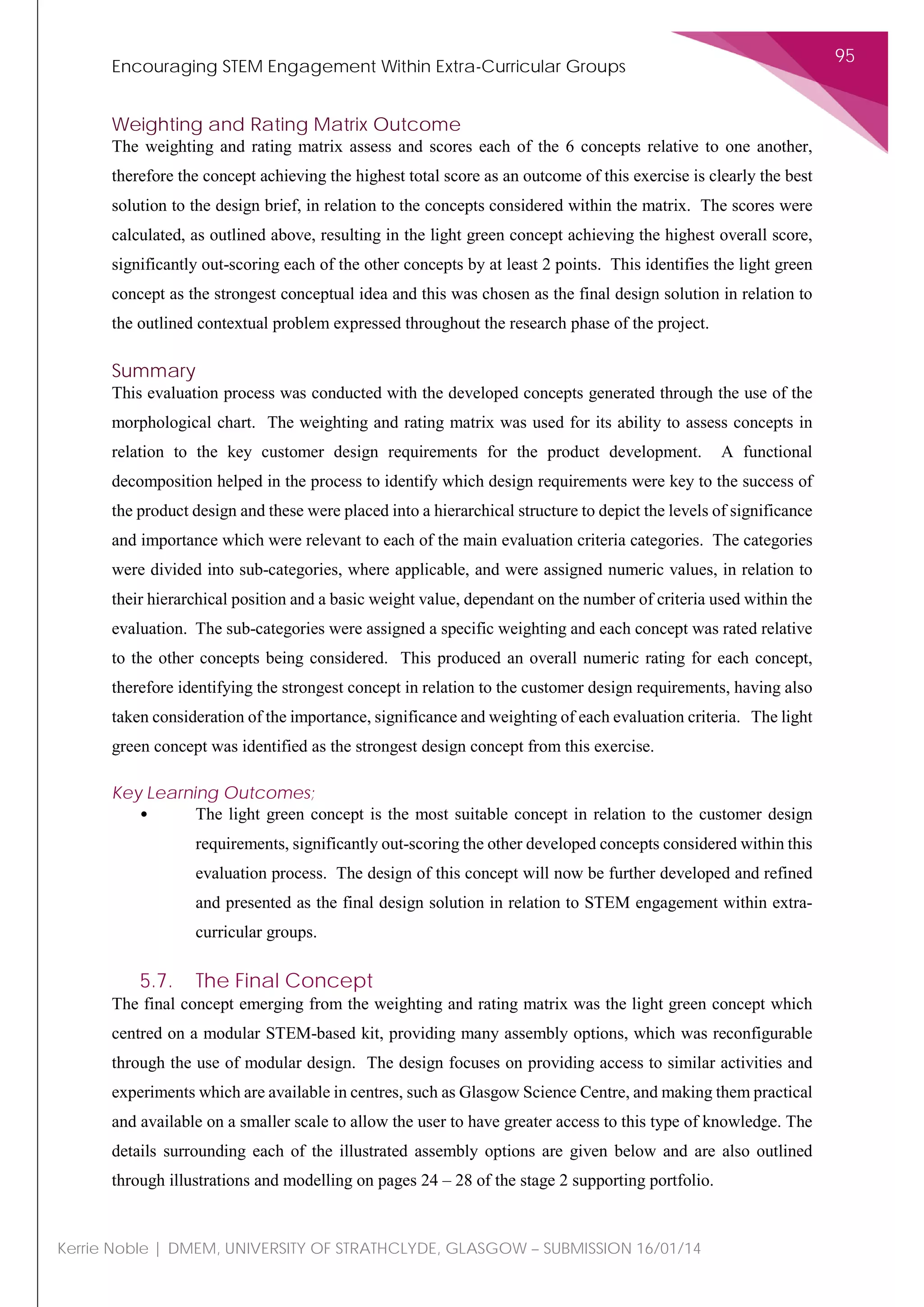 Encouraging STEM Engagement Within Extra-Curricular Groups
95
Kerrie Noble | DMEM, UNIVERSITY OF STRATHCLYDE, GLASGOW – SUBMISSION 16/01/14
Weighting and Rating Matrix Outcome
The weighting and rating matrix assess and scores each of the 6 concepts relative to one another,
therefore the concept achieving the highest total score as an outcome of this exercise is clearly the best
solution to the design brief, in relation to the concepts considered within the matrix. The scores were
calculated, as outlined above, resulting in the light green concept achieving the highest overall score,
significantly out-scoring each of the other concepts by at least 2 points. This identifies the light green
concept as the strongest conceptual idea and this was chosen as the final design solution in relation to
the outlined contextual problem expressed throughout the research phase of the project.
Summary
This evaluation process was conducted with the developed concepts generated through the use of the
morphological chart. The weighting and rating matrix was used for its ability to assess concepts in
relation to the key customer design requirements for the product development. A functional
decomposition helped in the process to identify which design requirements were key to the success of
the product design and these were placed into a hierarchical structure to depict the levels of significance
and importance which were relevant to each of the main evaluation criteria categories. The categories
were divided into sub-categories, where applicable, and were assigned numeric values, in relation to
their hierarchical position and a basic weight value, dependant on the number of criteria used within the
evaluation. The sub-categories were assigned a specific weighting and each concept was rated relative
to the other concepts being considered. This produced an overall numeric rating for each concept,
therefore identifying the strongest concept in relation to the customer design requirements, having also
taken consideration of the importance, significance and weighting of each evaluation criteria. The light
green concept was identified as the strongest design concept from this exercise.
Key Learning Outcomes;
• The light green concept is the most suitable concept in relation to the customer design
requirements, significantly out-scoring the other developed concepts considered within this
evaluation process. The design of this concept will now be further developed and refined
and presented as the final design solution in relation to STEM engagement within extra-
curricular groups.
5.7. The Final Concept
The final concept emerging from the weighting and rating matrix was the light green concept which
centred on a modular STEM-based kit, providing many assembly options, which was reconfigurable
through the use of modular design. The design focuses on providing access to similar activities and
experiments which are available in centres, such as Glasgow Science Centre, and making them practical
and available on a smaller scale to allow the user to have greater access to this type of knowledge. The
details surrounding each of the illustrated assembly options are given below and are also outlined
through illustrations and modelling on pages 24 – 28 of the stage 2 supporting portfolio.
 