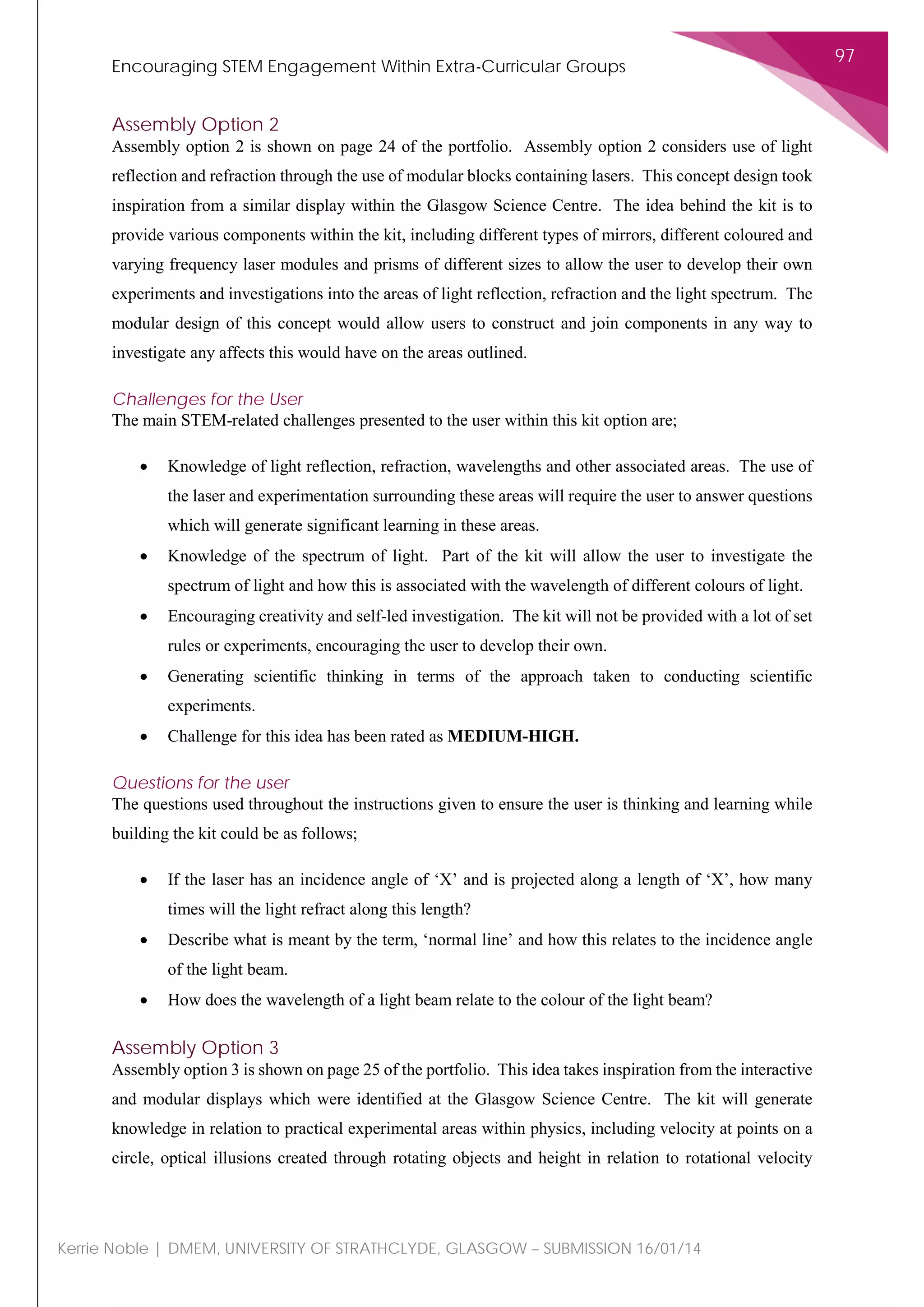 Encouraging STEM Engagement Within Extra-Curricular Groups
97
Kerrie Noble | DMEM, UNIVERSITY OF STRATHCLYDE, GLASGOW – SUBMISSION 16/01/14
Assembly Option 2
Assembly option 2 is shown on page 24 of the portfolio. Assembly option 2 considers use of light
reflection and refraction through the use of modular blocks containing lasers. This concept design took
inspiration from a similar display within the Glasgow Science Centre. The idea behind the kit is to
provide various components within the kit, including different types of mirrors, different coloured and
varying frequency laser modules and prisms of different sizes to allow the user to develop their own
experiments and investigations into the areas of light reflection, refraction and the light spectrum. The
modular design of this concept would allow users to construct and join components in any way to
investigate any affects this would have on the areas outlined.
Challenges for the User
The main STEM-related challenges presented to the user within this kit option are;
• Knowledge of light reflection, refraction, wavelengths and other associated areas. The use of
the laser and experimentation surrounding these areas will require the user to answer questions
which will generate significant learning in these areas.
• Knowledge of the spectrum of light. Part of the kit will allow the user to investigate the
spectrum of light and how this is associated with the wavelength of different colours of light.
• Encouraging creativity and self-led investigation. The kit will not be provided with a lot of set
rules or experiments, encouraging the user to develop their own.
• Generating scientific thinking in terms of the approach taken to conducting scientific
experiments.
• Challenge for this idea has been rated as MEDIUM-HIGH.
Questions for the user
The questions used throughout the instructions given to ensure the user is thinking and learning while
building the kit could be as follows;
• If the laser has an incidence angle of ‘X’ and is projected along a length of ‘X’, how many
times will the light refract along this length?
• Describe what is meant by the term, ‘normal line’ and how this relates to the incidence angle
of the light beam.
• How does the wavelength of a light beam relate to the colour of the light beam?
Assembly Option 3
Assembly option 3 is shown on page 25 of the portfolio. This idea takes inspiration from the interactive
and modular displays which were identified at the Glasgow Science Centre. The kit will generate
knowledge in relation to practical experimental areas within physics, including velocity at points on a
circle, optical illusions created through rotating objects and height in relation to rotational velocity
 