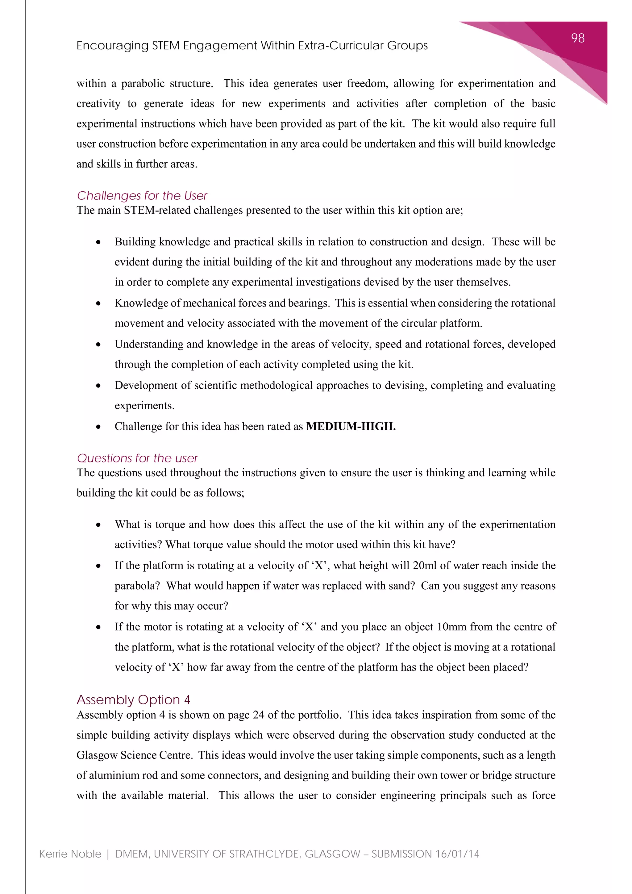Encouraging STEM Engagement Within Extra-Curricular Groups
98
Kerrie Noble | DMEM, UNIVERSITY OF STRATHCLYDE, GLASGOW – SUBMISSION 16/01/14
within a parabolic structure. This idea generates user freedom, allowing for experimentation and
creativity to generate ideas for new experiments and activities after completion of the basic
experimental instructions which have been provided as part of the kit. The kit would also require full
user construction before experimentation in any area could be undertaken and this will build knowledge
and skills in further areas.
Challenges for the User
The main STEM-related challenges presented to the user within this kit option are;
• Building knowledge and practical skills in relation to construction and design. These will be
evident during the initial building of the kit and throughout any moderations made by the user
in order to complete any experimental investigations devised by the user themselves.
• Knowledge of mechanical forces and bearings. This is essential when considering the rotational
movement and velocity associated with the movement of the circular platform.
• Understanding and knowledge in the areas of velocity, speed and rotational forces, developed
through the completion of each activity completed using the kit.
• Development of scientific methodological approaches to devising, completing and evaluating
experiments.
• Challenge for this idea has been rated as MEDIUM-HIGH.
Questions for the user
The questions used throughout the instructions given to ensure the user is thinking and learning while
building the kit could be as follows;
• What is torque and how does this affect the use of the kit within any of the experimentation
activities? What torque value should the motor used within this kit have?
• If the platform is rotating at a velocity of ‘X’, what height will 20ml of water reach inside the
parabola? What would happen if water was replaced with sand? Can you suggest any reasons
for why this may occur?
• If the motor is rotating at a velocity of ‘X’ and you place an object 10mm from the centre of
the platform, what is the rotational velocity of the object? If the object is moving at a rotational
velocity of ‘X’ how far away from the centre of the platform has the object been placed?
Assembly Option 4
Assembly option 4 is shown on page 24 of the portfolio. This idea takes inspiration from some of the
simple building activity displays which were observed during the observation study conducted at the
Glasgow Science Centre. This ideas would involve the user taking simple components, such as a length
of aluminium rod and some connectors, and designing and building their own tower or bridge structure
with the available material. This allows the user to consider engineering principals such as force
 