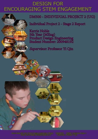ENCOURAGING STEM ENGAGEMENT
Kerrie Noble 5th Year Product Design Engineering (MEng) 200948192 DM500: Individual Project 2
Email: kerrie.noble.2013@uni.strath.ac.uk Supervisor: Professor Yi Qin
DM500 - INDIVIDUAL PROJECT 2 (UG)
Individual Project 2 - Stage 2 Report
Kerrie Noble
5th Year (MEng)
Product Design Engineering
Student Number: 200948192
Supervisor: Professor Yi Qin
DESIGN FOR
 