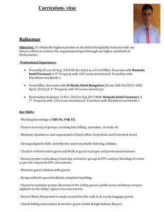 Curriculum- vitae
Rajkumar
Objective: To obtain the highest position in the field of hospitality Industry with my
Sincere efforts to achieve the organizational goal through my higher standards of
Performance.
Professional Experience:
 Presently (From 20 Aug’ 2014 till the date) as a Front Office Associate with Ramada
hotel Varanasi( A 5* Property with 120 rooms inventory & Franchise with
Wyndham worldwide )
 Front Office Associate with St Marks Hotel Bangalore (From 10th Oct’2013–20th
April, 2014) (A 4 * Property with 96 rooms inventory).
 Reservation Assistant 12 Nov’ 2012 to Sep 2013 With Ramada hotel Varanasi ( A
5* Property with 120 rooms inventory & Franchise with Wyndham worldwide )
Key Skills:
: Working knowledge of IDS V6, V4& V2.
: Ensure accuracy of groups, rooming lists, billing, amenities, arrivals, etc.
: Maintain cleanliness and organization of back office, front desk, and front desk closet
: Strong judgment skills and effective and remarkable listening abilities.
: Check in of Reservation guest and Walk in guest in proper and professional manner.
: Ensure proper rechecking of next day arrival for groups & FIT’s and pre blocking of rooms
as per the request & VIP’s movements.
: Maintain good relations with guests.
: Responsible for guest feedback, complaint handling.
: Ensure to maintain proper decorum of the Lobby, guest / public areas and keep a proper
vigilance in the lobby / guest area movements.
: Ensure Mode Of payment is made secured for the walk in & scanty baggage guests.
: Checks billing instructions & monitor guest credits & high Balance Report.
 