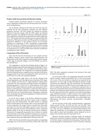 Citation: Veses RC, Shah Z, Kuamoto PM, Caramão EB, Machado ME, et al. (2015) Bio-Oil Production by Thermal Cracking in the Presence of Hydrogen. J Fundam
Renewable Energy Appl 5: 194. doi:10.4172/20904541.1000194
Volume 5 • Issue 6 • 1000194
J Fundam Renewable Energy Appl
ISSN: 2090-4541 JFRA, an open access journal
Page 3 of 7
OCL). The other compounds contained in the fractions of this study
are listed in the Appendix.
As can be seen in Table 1, the oxygenated compounds in the OPH
fraction alcohols include furanmethanol (8% in area) and hexanol
(2% in area). These two alcohols are important raw materials for the
preparation of a wide range of drugs and industrial products of high
commercial and industrial value [29]. Benzofuran and dioxyethane
ethers are also present in the OPH fraction in percentage areas of 4.0
and 2.0, respectively. Benzofuran is considered an important class of
heterocyclic compounds which is present in numerous bioactive natural
products and in pharmaceuticals and polymers. Benzofuran is one of
the most important heterocyclic rings due to its broad microbiological
range. Medicinal chemistry is widely involved in the synthesis of the
benzofuran ring owing to its clinical importance. Benzofuran can be
used as an enzyme activator and inhibitor, as an antimicrobial, anti-
inflammatory, anti-cancer, antiviral, anti-tuberculosis, antioxidant
agent, etc. [30].
The four fractions of this study contained phenolic compounds,
namely, around 7% OPL, 4% OCH and OCL, and 3% OPH. These
compounds are widely employed in the production of phenolic resins
[31]. They also have antioxidant and antimicrobial properties that
inhibit the proliferation of microorganisms, corrosion and deposits
when added to diesel fuel formulations and/or biodiesel for use in
engines (use of biomass-derived compounds) [32,33].
Moreover, chemical products containing oxygen are produced
mainly from fossil fuels, through the oxidation or hydration of olefins
to introduce oxygen containing functional groups. Fortunately, these
functional groups are already present in bio-oil. Therefore, obtaining
Product yields from pyrolysis and thermal cracking
Pyrolysis product distribution depends on reaction parameters
such as temperature, heating rate and reactant particle size, as well as
on the starting biomass.
The oil fractions obtained in this work came from the same raw
materials and the same operational conditions, but from different
production processes. The OCH sample was obtained by pyrolysis
followed by thermal cracking, while the OPH sample was obtained
solely by pyrolysis. The application of thermal cracking after pyrolysis
led to a significant increase in the condensed fraction at the temperature
of 5˚C. The average yield of the pyrolysis process is approximately 30%
oil fractions, 50% aqueous fractions, and 20% gas phase (uncondensed,
obtained by difference). In the pyrolysis process, the oil fraction
condensed at a temperature of 100˚C corresponds to approximately
90% of the oil fraction. Pyrolysis process followed by thermal cracking
results in a distribution of approximately 40% of the fraction condensed
at a temperature of 5˚C (OCL) and 60% of the oil fraction condensed at
a temperature of 100˚C (OCH).
Composition of bio-oil fractions
Given that the four bio-oil fractions are very complex mixtures
of different chemical species derived from depolymerization and
fragmentation of the main components of the biomass, which comprise
a wide range of molecular weights, a GC×GC/TOFMS was used for
their identification.
The compositions of the four bio-oil fractions shown in Figure 2 are
groupedaccordingtotypesofchemicalcompounds:acids,aldehydes,ketones,
alcohols, phenols, aromatics, cyclic and aliphatic hydrocarbons, ethers
and nitrogen compounds. The compounds were tentatively identified
when the similarity between a sample’s spectrum and that of the library
was greater than 750. In total, 214 compounds in OCH, 324 in OCL, 84
in OPH and 312 in OPL were tentatively identified.
Some observations apply both to the bio-oils obtained from
thermal degradation and to the light fraction of pyrolysis (OPL-Figure
2). For example, note that there is a high proportion of hydrocarbon
compounds, the most important ones being aromatics and aliphatics,
representing between 57 and 79 wt % of the products. On the other
hand, the OPH sample obtained by pyrolysis and condensed at 100˚C
(fraction containing heavy compounds) is composed mainly of ketones
and nitrogens, and smaller amounts of alcohols, ethers and phenols.
This fraction does not contain hydrocarbons. Nitrogenous compounds
in bio-oil originate from the thermal degradation of caffeine derivatives
contained in coffee grounds.
As can be seen in Figure 2, the fractions obtained by pyrolysis
and thermal cracking (OCH and OCL) consist mostly of aliphatic,
aromatic and cyclic hydrocarbons. The OPH fraction is composed
mainly of hydrocarbons with nitrogen (46% in area) and oxygen (47%
in area) compounds. The oxygen content in pyrolysis bio-oils usually
varies from 45 to 50 w/w%, and oxygen is present in most of the more
than 300 compounds [10,24,25]. The distribution of these compounds
depends mainly on the type of biomass and the process conditions.
The presence of oxygenated compounds in bio-oil reduces its calorific
value and renders it chemically unstable [9], limiting its use as fuel or in
formulations for direct use in diesel cycle engines [9,26,27]. However,
when separated, they present high added commercial value [28].
Table 1 lists the main identified compounds and their corresponding
percentage area in the bio-oil and fractions (OPH, OPL, OCH and
60
50
40
30
OPH OPL
60
50
40
30
OCH OCL
Figure 2: Percentage of peak area by chemical class for the OPH, OPL, OCH
and OCL fractions.
 