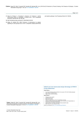 Citation: Veses RC, Shah Z, Kuamoto PM, Caramão EB, Machado ME, et al. (2015) Bio-Oil Production by Thermal Cracking in the Presence of Hydrogen. J Fundam
Renewable Energy Appl 5: 194. doi:10.4172/20904541.1000194
Volume 5 • Issue 6 • 1000194
J Fundam Renewable Energy Appl
ISSN: 2090-4541 JFRA, an open access journal
Page 7 of 7
37.	Vieira M, Pinheiro C, Fernandes R, Noronha JP, Prudencio C (2014)
Antimicrobial activity of quinoxaline 1,4-dioxide with 2- and 3-substituted
derivatives. Microbiol Res 169: 287-293.
38.	http://onlinelibrary.wiley.com/book/10.1002/9780470187333
39.	Adjaye JD, Bakhshi NN (1995) Production of hydrocarbons by catalytic
upgrading of a fast pyrolysis bio-oil. Part II: comparative catalyst performance
and reaction pathways. Fuel Processing Technol 45: 185-202..
Citation: Veses RC, Shah Z, Kuamoto PM, Caramão EB, Machado ME, et al.
(2015) Bio-Oil Production by Thermal Cracking in the Presence of Hydrogen. J
Fundam Renewable Energy Appl 5: 194. doi:10.4172/20904541.1000194
Submit your next manuscript and get advantages of OMICS
Group submissions
Unique features:
•	 User friendly/feasible website-translation of your paper to 50 world’s leading languages
•	 Audio Version of published paper
•	 Digital articles to share and explore
Special features:
•	 700 Open Access Journals
•	 50,000 editorial team
•	 Rapid review process
•	 Quality and quick editorial, review and publication processing
•	 Indexing at PubMed (partial), Scopus, EBSCO, Index Copernicus and Google Scholar etc
•	 Sharing Option: Social Networking Enabled
•	 Authors, Reviewers and Editors rewarded with online Scientific Credits
•	 Better discount for your subsequent articles
Submit your manuscript at: http://www.omicsonline.org/submission/
 