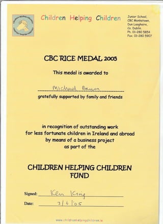 /',t, r
's' -a6-
?trlfi3ss'
Chf leiren He*ping Children Junior School,
CBC Monkstown,
Dun Looghaire,
Co. Dublin.
Ph.01-280 5854
Fax. 0i-28A 5907
CBCRICE IYIEDAL?{re=
Thi= medal is axarded ta
-&t-*:*d---fu.r**
grateful$ supprted by family and friends
f* reesg*i?ian of eutsfandirq sffirk
for I*ss fsrrffiste children in rrglcrd s# abrssd
by *recrs af a businass prajec?
as Fr? af the
CHTLDREf,I HEUPT$TG CHILDREru
rS$ID
Signed:
Daic:
www.i v: | $* gnr q*i: r r3gl,' :- c fi , z,
 