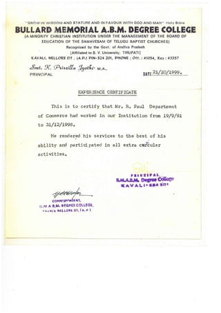 " GROW IN WISDOM AND STATURE AND IN FAVOUR WITH GOD AND MAN" Holy Bible
BULLARD lMEMORIAL A.B.M. DEGREE COLLEGE
(A MINORITY CHRISTIAN INSTITUTION UNDER THE MANAGEMENT 0:= THE BOARD OF
EDUCATION OF THE SAMAVESAM OF TELUGU BAPTIST CHURCHES)
Recognised by the Govt. of Andhra Pradesh
[Affiliated to S. V. University, TIRUPATI]
KAVALI. NELLORE DT . (A.P.) PIN-524 201. PHONE: Off. : 41054. Res: 43357
~mt. !X. q.J'l.l~adta. :Jyotfzb M .A ..
PRINCIPAL
21/10/19990DATE...........,....................
EXPERIENCE CERTIFICATE
This is to certify that Mro Re Paul Department
of Commerce had worked in our Institution from 19/9/91
to 31/12/1998.
He rendered -his services to the best of his
,
ability and partici pated in all extra c~ular
activitiese
~~CO""FspnNDfNl.
tS .M A 8.M• • eGI"EE COLLEGE,
« _ v A-L1. hELLO" eDT. I A.P
••• a .1 • • ' ....
B.M.A D.M. De•• ~
• A V "1.1-..... stU
 
