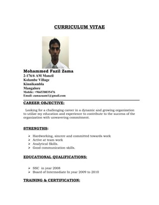 CURRICULUM VITAE
Mohammed Fazil Zama
2-176/6 AM Manzil
Kolambe Village
Kinnikambla
Mangalore
Mobile: +966538035476
Email: zamazaam1@gmail.com
CAREER OBJECTIVE:
Looking for a challenging career in a dynamic and growing organization
to utilize my education and experience to contribute to the success of the
organization with unwavering commitment.
STRENGTHS:
 Hardworking, sincere and committed towards work
 Active at team work
 Analytical Skills.
 Good communication skills.
EDUCATIONAL QUALIFICATIONS:
 SSC in year 2008
 Board of Intermediate In year 2009 to 2010
TRAINING & CERTIFICATION:
 