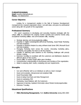 P.KRANTHIKUMAR,
Email: kranthi.k.9@hotmail.com
Phone: +91-9502519723
Career Objective
Looking for a management position in the field of Business Developement
management at a reputed organization where i can add value, and grow my professional
career along with the growth of the organization
Professional Summary
10+ years’ experience in developing and executing Business strategies with the
unique ability to understand the ongoing market scenario and customer trends using
exceptional marketing abilities and communication skills, including:
 Strategic planning and strong leadership abilities.
 Expertise in Digital marketing(SEO,SEM,Email Marketing, Social Media Marketing
and Web Analytics)
 Expertise in Business Analysis by using software tools Genie CRM, Microsoft Excel
and Web Analytics.
 Managing Marketing team across the country .Executing marketing plans,
monitoring and guiding the team to win the projects.
 Capable of delivering quick solutions to the marketing challenges with prompt
decision making.
 Extensive travelling to coordinate with the customers and distributors situated in
different places of the country.
 Proven ability to achieve target within given timelines.
 Comprehensive understanding of all processes and functions of the organization.
 Adept in analyzing client needs, evaluating end-user requirements.
Strengths
 Can work efficiently both as an individual as well as a team manager
 Good communication, interpersonal and analytical Skills
 Good Presentation Skills
 Good at taking Feed Back and Data Management
 Good at maintaining MIS
 Maintaining Good Relations with the Customers
 Aggressive in learning Updated Information about Market trends/opportunities
 Extensive Traveling
Educational Qualifications
 MBA (Marketing Management), from Andhra University during 2001-2003
 