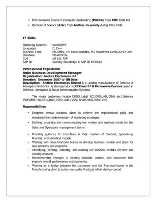  Post Graduate Course in Computer Applications (PGCCA) from CMC India Ltd
 Bachelor of Science (B.Sc) from Andhra University during 1995-1998
IT Skills
Operating Systems : WINDOWS
Languages : C, C++
Business Tools : MS Office, MS Excel Analytics, MS PowerPoint,Genie,ZOHO CRM
Database : MS-ACCESS
GUI : VB 6.0, ASP
SAP SD : Working Knowledge in SAP SD MODULE
Professional Experience
Role: Business Development Manager
Organization: Andhra Electronics Ltd
Duration: December 2007 to Till Date
Description: Andhra Electronics limited is a Leading manufacturer of Defense &
Aerospace Electronics systems/products ( FCP and RF & Microwave Devices) used in
Defense, Aerospace & Naval communication Systems
The major customers include DRDO Labs( RCI,DRDL,ASL,DEAL etc),Defense
PSU’s(BEL,HAL,ECIL,BDL),ISRO units (VSSC,SHAR,NARL,NRSC etc)
Responsibilities
 Designed annual business plans to achieve the organizational goals and
monitored the implementation of marketing strategies.
 Defining, analyzing and communicating key metrics and business trends for the
Sales and Operations management teams
 Providing guidance to Executives in their creation of forecast, operational,
financial, and statistical models
 Working with cross-functional teams to develop business models and plans for
new products and programs
 Identifying, defining, collecting, and tracking key business metrics for new and
existing products
 Recommending changes to existing products, policies, and processes that
improve overall performance and economics
 Working as a bridge between the customers and the Technical teams in the
Manufacturing plant to customize quality Products within delivery period
 