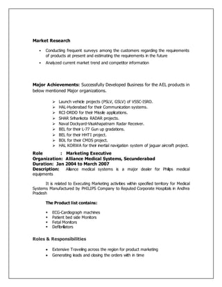 Market Research
 Conducting frequent surveys among the customers regarding the requirements
of products at present and estimating the requirements in the future
 Analyzed current market trend and competitor information
Major Achievements: Successfully Developed Business for the AEL products in
below mentioned Major organizations.
 Launch vehicle projects (PSLV, GSLV) of VSSC-ISRO.
 HAL-Hyderabad for their Communication systems.
 RCI-DRDO for their Missile applications.
 SHAR Sriharikota RADAR projects.
 Naval Dockyard-Visakhapatnam Radar Receiver.
 BEL for their L-77 Gun up gradations.
 BEL for their HHTI project.
 BDL for their CMDS project.
 HAL KORWA for their inertial navigation system of jaguar aircraft project.
Role : Marketing Executive
Organization: Alliance Medical Systems, Secunderabad
Duration: Jan 2004 to March 2007
Description: Alliance medical systems is a major dealer for Philips medical
equipments
It is related to Executing Marketing activities within specified territory for Medical
Systems Manufactured by PHILIPS Company to Reputed Corporate Hospitals in Andhra
Pradesh
The Product list contains:
 ECG-Cardiograph machines
 Patient bed side Monitors
 Fetal Monitors
 Defibrillators
Roles & Responsibilities
 Extensive Traveling across the region for product marketing
 Generating leads and closing the orders with in time
 