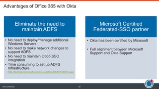 okta confidential 28
Eliminate the need to
maintain ADFS
• No need to deploy/manage additional
Windows Servers
• No need to make network changes to
support ADFS
• No need to maintain O365 SSO
integration
• Time consuming to set up ADFS
Infrastructure
• http://technet.microsoft.com/en-us/office365/hh744605.aspx
Microsoft Certified
Federated-SSO partner
• Okta has been certified by Microsoft
• Full alignment between Microsoft
Support and Okta Support
 