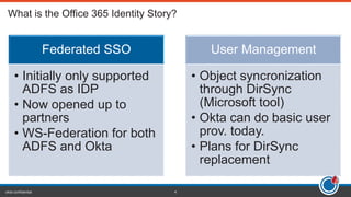 okta confidential 4
Federated SSO
• Initially only supported
ADFS as IDP
• Now opened up to
partners
• WS-Federation for both
ADFS and Okta
User Management
• Object syncronization
through DirSync
(Microsoft tool)
• Okta can do basic user
prov. today.
• Plans for DirSync
replacement
 