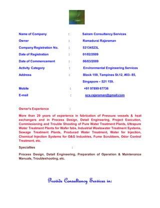 Name of Company : Sairam Consultancy Services
Owner : Ramadurai Rajaraman
Company Registration No. : 53134523L
Date of Registration : 01/02/2009
Date of Commencement : 06/03/2009
Activity Category : Environmental Engineering Services
Address : Block 159, Tampines St.12, #03- 85,
Singapore – 521 159.
Mobile : +91 97899 67736
E-mail : scs.rajaraman@gmail.com
Owner's Experience :
More than 29 years of experience in fabrication of Pressure vessels & heat
exchangers and in Process Design, Detail Engineering, Project Execution,
Commissioning and Trouble Shooting of Pure Water Treatment Plants, Ultrapure
Water Treatment Plants for Wafer fabs, Industrial Wastewater Treatment Systems,
Sewage Treatment Plants, Produced Water Treatment, Water for Injection,
Chemical Injection Systems for O&G Industries, Fume Scrubbers, Odor Control
Treatment, etc.
Specialties :
Process Design, Detail Engineering, Preparation of Operation & Maintenance
Manuals, Troubleshooting, etc.
Provide Consultancy Services in:
 