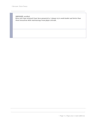  Resume: Gene Toney
 Page 3 | [Type your e-mail address]
SERVSAFE certified.
Every job I have attained I have been promoted in. I always try to work harder and better than
those around me while maintaining a team player attitude.
 