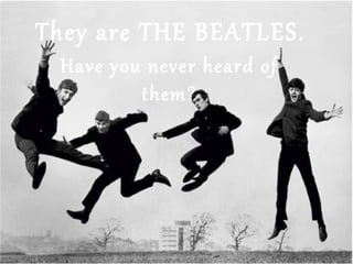 They are THE BEATLES.
Have you never heard of
them?
 