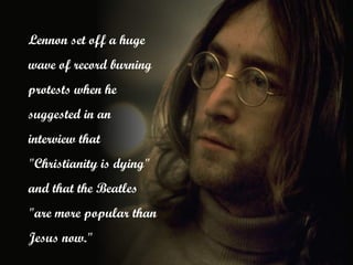 Lennon set off a huge
wave of record burning
protests when he
suggested in an
interview that
"Christianity is dying"
and that the Beatles
"are more popular than
Jesus now."
 