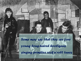 Some may say that they are four
young long-haired hooligans
singing primitive rock’n’roll tunes
 