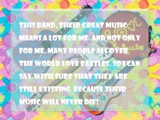 This band, their great music
means a lot for me. And not only
for me. Many people all over
the world love Beatles. So I can
say with sure that they are
still existing because their
music will never die!
 