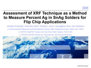 © 2009 IBM Corporation
Assessment of XRF Technique as a Method
to Measure Percent Ag in SnAg Solders for
Flip Chip Applications
Jennifer D Schulera
Chia-Hsin Shihb
, Charles L Arvina
, KyungMoon Kimc
, Eric Perfectoa
a: Semiconductor Research and Development Center, IBM, Hopewell Junction, New York 12533
b: STATS ChipPAC Taiwan Ltd, Hsin-Chu Hsien Taiwan, R.O.C 307
c: STATS ChipPAC Korea Ltd, Kyoungki-do, 467-814 South Korea
 